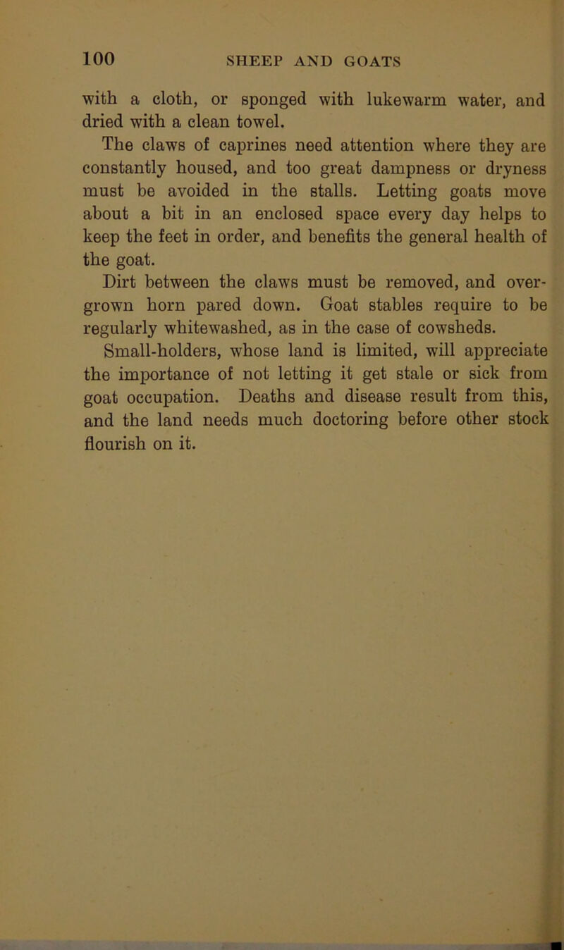 with a cloth, or sponged with lukewarm water, and dried with a clean towel. The claws of caprines need attention where they are constantly housed, and too great dampness or dryness must be avoided in the stalls. Letting goats move about a bit in an enclosed space every day helps to keep the feet in order, and benefits the general health of the goat. Dirt between the claws must be removed, and over- grown horn pared down. Goat stables require to be regularly whitewashed, as in the case of cowsheds. Small-holders, whose land is limited, will appreciate the importance of not letting it get stale or sick from goat occupation. Deaths and disease result from this, and the land needs much doctoring before other stock flourish on it.