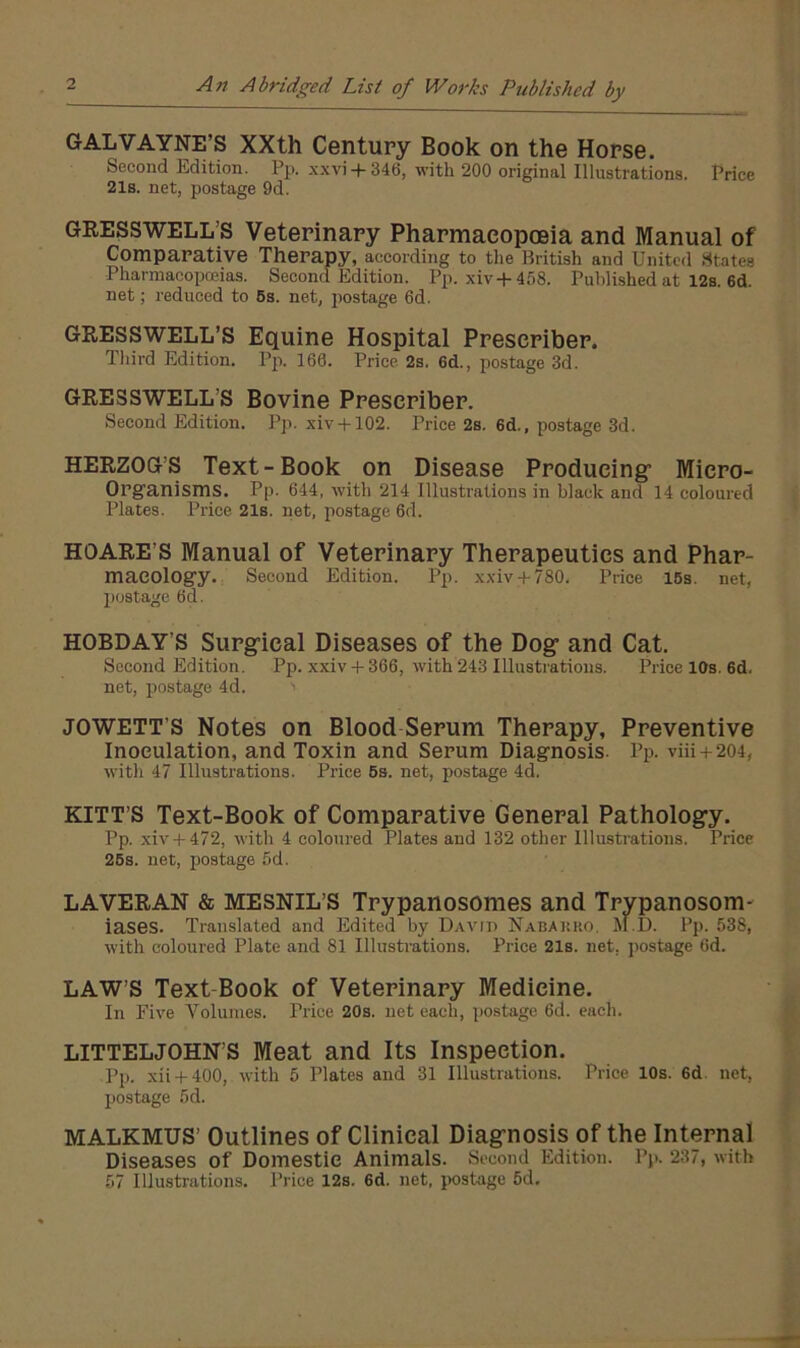 A?t Abridged List of Works Published by GALVAYNE’S XXth Century Book on the Horse. Second Edition. Pp. sxvi+346, with 200 original Illustrations. Price 21s. net, postage 9d. GRESSWELL’S Veterinary Pharmacopoeia and Manual of Comparative Therapy, according to the British and United States Pharmacopoeias. Second Edition. Pp. xiv+458. Published at 12s. 6d. net; reduced to 6s. net, postage 6d. GRESSWELL’S Equine Hospital Preseriber. Tliird Edition. Pji. 160. Price 2s, 6d., postage 3d. GRESSWELL’S Bovine Preseriber. Second Edition. Pp. xiv + 102. Price 2s. 6d., postage 3d. HERZOG’S Text-Book on Disease Producing’ Micro- Organisms. Pp. 644, with 214 Illustrations in black and 14 coloured Plates. Price 21s. net, postage 6d. HOARE’S Manual of Veterinary Therapeutics and Phar- macology. Second Edition. Pp. xxiv + 780. Price 16s. net, postage 6d. HOBDAY’S Surg-ical Diseases of the Dog’ and Cat. Second Edition. Pp. xxiv + 366, with 243 Illustrations. Price 10s. 6d. net, f)ostage 4d. JOWETT’S Notes on Blood Serum Therapy, Preventive Inoculation, and Toxin and Serum Diagnosis. Pp. viii + 204, with 47 Illustrations. Price 6s. net, postage 4d. KITT S Text-Book of Comparative General Pathology. Pp. xiv + 472, with 4 coloured Plates and 132 other Illustrations. Price 26s. net, postage 5d. LAVERAN & MESNIL’S Trypanosomes and Trypanosom- iases. Translated and Edited by David Nabakko, M.D. Pp. 538, with coloured Plate and 81 Illusti-ations. Price 21s. net, postage 6d. LAW’S Text-Book of Veterinary Medicine. In Five Volumes. Pi'ice 20s. net each, postage 6d. each. LITTELJOHN’S Meat and Its Inspection. pp. xii + 400, with 5 Plates and 31 Illustrations. Price 10s. 6d. net, postage 5d. MALKMUS’ Outlines of Clinical Diagnosis of the Internal Diseases of Domestic Animals. Second Edition. Pp. 237, with 57 Illustrations. Price 12s. 6d. net, jiostage 5d.