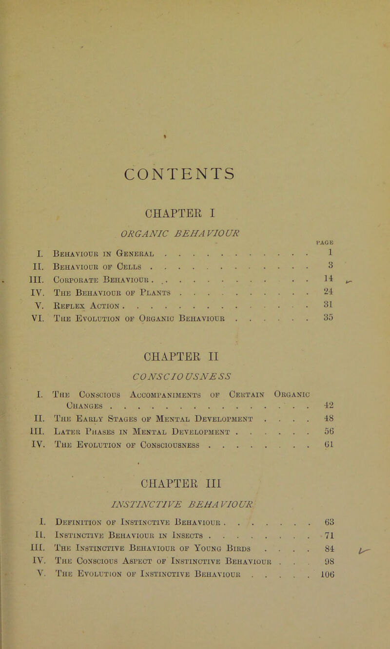 I CONTENTS CHAPTER I ORGANIC BEHAVIOUR PAGE I. Behaviour in General 1 II. Behaviour of Cells 3 III. Corporate Behaviour. .. ^ IV. The Behaviour of Plants 24 V. Reflex Action 31 VI. The Evolution of Organic Behaviour 35 CHAPTER II CO NS CIO US NESS I. The Conscious Accompaniments of Certain Organic Changes 42 II. The Early Stages of Mental Development .... 48 III. Later Phases in Mental Development 56 IV. The Evolution of Consciousness 61 CHAPTER III INSTINCTIVE BEHAVIOUR I. Definition of Instinctive Behaviour 63 II. Instinctive Behaviour in Insects 71 III. The Instinctive Behaviour of Young Birds .... 84 ^ IV. The Conscious Aspect of Instinctive Behaviour 98