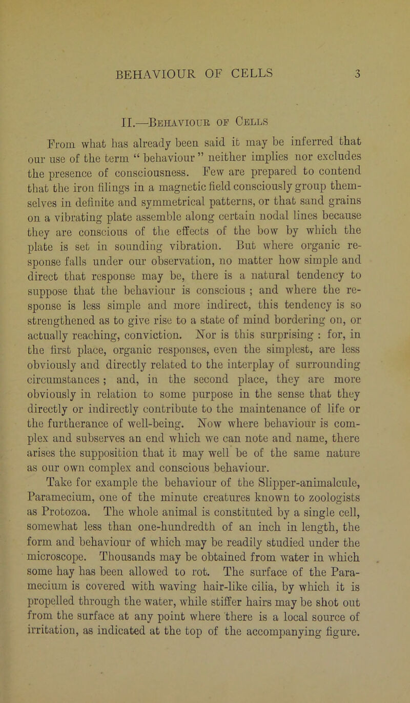 II.—Behaviour of Cells From what has already been said it may be inferred that our use of the term “ behaviour ” neither implies nor excludes the presence of consciousness. Few are prepared to contend that the iron tiling's in a magnetic held consciously group them- selves in delinite and symmetrical patterns, or that sand grains on a vibrating plate assemble along certain nodal lines because they are conscious of the effects of the bow by which the plate is set in sounding vibration. But where organic re- sponse falls under our observation, no matter how simple and direct that response may be, there is a natural tendency to suppose that the behaviour is conscious ; and where the re- sponse is less simple and more indirect, this tendency is so strengthened as to give rise to a state of mind bordering on, or actually reaching, conviction. Nor is this surprising : for, in the first place, organic responses, even the simplest, are less obviously and directly related to the interplay of surrounding circumstances; and, in the second place, they are more obviously in relation to some purpose in the sense that they directly or indirectly contribute to the maintenance of life or the furtherance of well-being. Now where behaviour is com- plex and subserves an end which we can note and name, there arises the supposition that it may well be of the same nature as our own complex and conscious behaviour. Take for example the behaviour of the Slipper-animalcule, Paramecium, one of the minute creatures known to zoologists as Protozoa. The whole animal is constituted by a single cell, somewhat less than one-hundredtli of an inch in length, the form and behaviour of which may be readily studied under the microscope. Thousands may be obtained from water in which some hay has been allowed to rot. The surface of the Para- mecium is covered with waving hair-like cilia, by which it is propelled through the water, while stiller hairs may be shot out from the surface at any point where there is a local source of irritation, as indicated at the top of the accompanying figure.