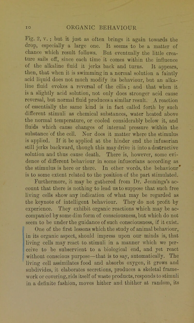 Fig- v. ; but it just as often brings it again towards the drop, especially a large one. It seems to be a matter of chance which result follows. But eventually the little crea- ture sails off, since each time it comes within the influence of the alkaline fluid it jerks back and turns. It appears, then, that when it is swimming in a normal solution a faintly acid liquid does not much modify its behaviour, but an alka- line fluid evokes a reversal of the cilia ; and that when it is a slightly acid solution, not only does stronger acid cause reversal, but normal fluid produces a similar result. A reaction of essentially the same kind is in fact called forth by such different stimuli as chemical substances, water heated above the normal temperature, or cooled considerably below it, and fluids which cause changes of internal pressure within the substance of the cell. Nor does it matter where the stimulus is applied. If it be applied at the hinder end the infusorian still jerks backward, though this may drive it into a destructive solution and thus cause death. There is, however, some evi- dence of different behaviour in some infusorians according as the stimulus is here or there. In other words, the behaviour* is to some extent related to the position of the part stimulated. Furthermore, it may be gathered from Dr. Jennings’s ac- count that there is nothing to lead us to suppose that such free living cells show any indication of what may be regarded as the keynote of intelligent behaviour. They do not profit by experience. They exhibit organic reactions which may be ac- companied by some dim form of consciousness, but which do not seem to be under the guidance of such consciousness, if it exist. One of the first lessons which the study of animal behaviour, in its organic aspect, should impress upon our minds is, that living cells may react to stimuli in a manner which we per- ceive to be subservient to a biological end, and yet react without conscious purpose—that is to say, automatically. The living cell assimilates food and absorbs oxygen, it grows and subdivides, it elaborates secretions, produces a skeletal frame- work or covering,rids itself of waste products,responds to stimuli in a definite fashion, moves hither and thither at random, its