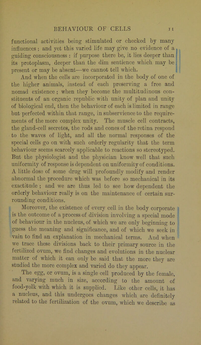 functional activities being stimulated or checked by many influences ; and yet this varied life may give no evidence of a , guiding consciousness : if purpose there be, it lies deeper than its protoplasm, deeper than the dim sentience which may be present or may be absent—we cannot tell which. And when the cells are incorporated in the body of one of the higher animals, instead of each preserving a free and nomad existence ; when they become the multitudinous con- stituents of an organic republic with unity of plan and unity of biological end, then the behaviour of each is limited in range but perfected within that range, in subservience to the require- ments of the more complex unity. The muscle cell contracts, the gland-cell secretes, the rods and cones of the retina respond to the waves of light, and all the normal responses of the special cells go on with such orderly regularity that the term behaviour seems scarcely applicable to reactions so stereotyped. But the physiologist and the physician know well that such uniformity of response is dependent on uniformity of conditions. A little dose of some drug will profoundly modify and render abnormal the procedure which was before so mechanical in its exactitude ; and we are thus led to see how dependent the orderly behaviour really is on the maintenance of certain sur- rounding conditions. Moreover, the existence of every cell in the body corporate is the outcome of a process of division involving a special mode of behaviour in the nucleus, of which we are only beginning to guess the meaning and significance, and of which we seek in vain to find an explanation in mechanical terms. And when we trace these divisions back to their primary source in the fertilized ovum, we find changes and evolutions in the nuclear matter of which it can only be said that the more they are studied the more complex and varied do they appear. The egg, or ovum, is a single cell produced by the female, and varying much in size, according to the amount of food-yolk with which it is supplied. Like other cells, it has a nucleus, and this undergoes changes which are definitely related to the fertilization of the ovum, which we describe as