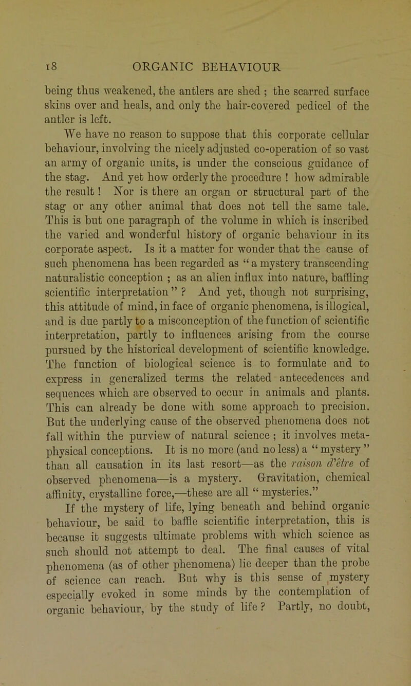 being thus weakened, the antlers are shed ; the scarred surface skins over and heals, and only the hair-covered pedicel of the antler is left. We have no reason to suppose that this corporate cellular behaviour, involving the nicely adjusted co-operation of so vast an army of organic units, is under the conscious guidance of the stag. And yet how orderly the procedure ! how admirable the result! Nor is there an organ or structural part of the stag or any other animal that does not tell the same tale. This is but one paragraph of the volume in which is inscribed the varied and wonderful history of organic behaviour in its corporate aspect. Is it a matter for wonder that the cause of such phenomena has been regarded as “ a mystery transcending naturalistic conception ; as an alien influx into nature, baffling scientific interpretation ” ? And yet, though not surprising, this attitude of mind, in face of organic phenomena, is illogical, and is due partly to a misconception of the function of scientific interpretation, partly to influences arising from the course pursued by the historical development of scientific knowledge. The function of biological science is to formulate and to express in generalized terms the related antecedences and sequences which are observed to occur in animals and plants. This can already be done with some approach to precision. But the underlying cause of the observed phenomena does not fall within the purview of natural science ; it involves meta- physical conceptions. It is no more (and no less) a “ mystery ” thau all causation in its last resort—as the raison d'etre of observed phenomena—is a mystery. Gravitation, chemical affinity, crystalline force,—these are all “ mysteries.” If the mystery of life, lying beneath and behind organic behaviour, be said to baffle scientific interpretation, this is because it suggests ultimate problems with which science as such should not attempt to deal. The final causes of vital phenomena (as of other phenomena) lie deeper than the probe of science can reach. But why is this sense of mystery especially evoked in some minds by the contemplation of organic behaviour, by the study of life? lartly, no doubt,