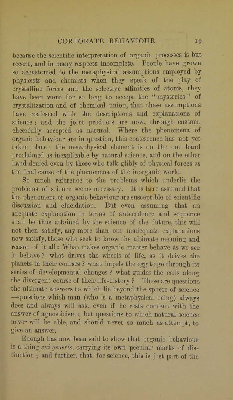 because the scientific interpretation of organic processes is but recent, and in many respects incomplete. People have grown so accustomed to the metaphysical assumptions employed by physicists and chemists when they speak of the play of crystalline forces and the selective affinities of atoms, they have been wont for so long to accept the “ mysteries ” of crystallization and of chemical union, that these assumptions have coalesced with the descriptions and explanations of science ; and the joint products are now, through custom, cheerfully accepted as natural. Where the phenomena of organic behaviour are in question, this coalescence has not yet taken place ; the metaphysical element is on the one hand proclaimed as inexplicable by natural science, and on the other hand denied even by those who talk glibly of physical forces as the final cause of the phenomena of the inorganic world. So much reference to the problems which underlie the problems of science seems necessary. It is here assumed that the phenomena of organic behaviour are susceptible of scientific discussion and elucidation. But even assuming that an adequate explanation in terms of antecedence and sequence shall be thus attained by the science of the future, this will not then satisfy, any more than our inadequate explanations now satisfy, those who seek to know the ultimate meaning and reason of it all: What makes organic matter behave as we see it behave ? what drives the wheels of life, as it drives the planets in their courses ? what impels the egg to go through its series of developmental changes ? what guides the cells along the divergent conrse of their life-history ? These are questions the ultimate answers to which lie beyond the sphere of science —questions which man (who is a metaphysical being) always does and always will ask, even if he rests content with the answer of agnosticism ; but questions to which natural science never will be able, and should never so much as attempt, to give an answer. Enough has now been said to show that organic behaviour is a thing sm generis, carrying its own peculiar marks of dis- tinction ; and further, that, for science, this is just part of the