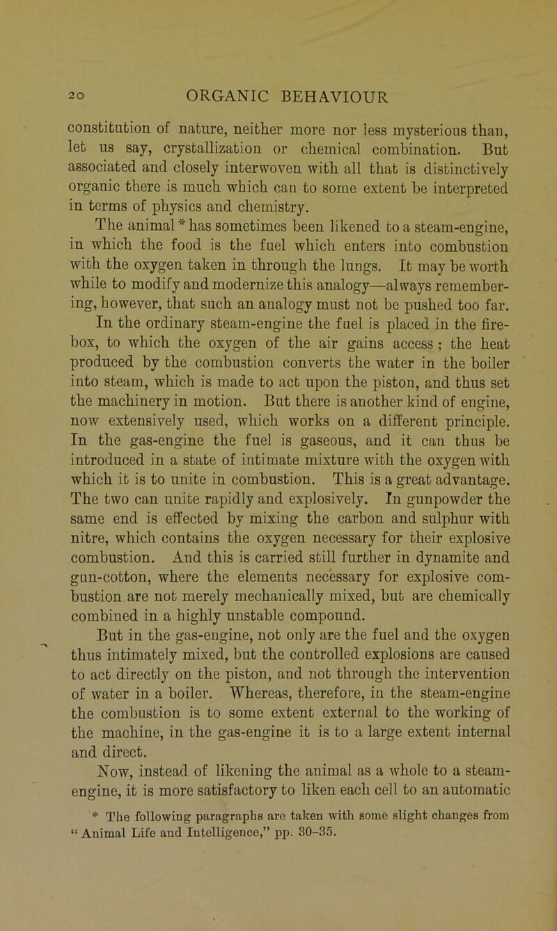 constitution of nature, neither more nor less mysterious than, let us say, crystallization or chemical combination. But associated and closely interwoven with all that is distinctively organic there is much which can to some extent be interpreted in terms of physics and chemistry. The animal * has sometimes been likened to a steam-engine, in which the food is the fuel which enters into combustion with the oxygen taken in through the lungs. It may be worth while to modify and modernize this analogy—always remember- ing, however, that such an analogy must not be pushed too far. In the ordinary steam-engine the fuel is placed in the fire- box, to which the oxygen of the air gains access ; the heat produced by the combustion converts the water in the boiler into steam, which is made to act upon the piston, and thus set the machinery in motion. But there is another kind of engine, now extensively used, which works on a different principle. In the gas-engine the fuel is gaseous, and it can thus be introduced in a state of intimate mixture with the oxygen with which it is to unite in combustion. This is a great advantage. The two can unite rapidly and explosively. In gunpowder the same end is effected by mixing the carbon and sulphur with nitre, which contains the oxygen necessary for their explosive combustion. And this is carried still further in dynamite and gun-cotton, where the elements necessary for explosive com- bustion are not merely mechanically mixed, but are chemically combined in a highly unstable compound. But in the gas-engine, not only are the fuel and the oxygen thus intimately mixed, but the controlled explosions are caused to act directly on the piston, and not through the intervention of water in a boiler. Whereas, therefore, in the steam-engine the combustion is to some extent external to the working of the machine, in the gas-engine it is to a large extent internal and direct. Now, instead of likening the animal as a whole to a steam- engine, it is more satisfactory to liken each cell to an automatic * The following paragraphs arc taken with some slight changes from “ Animal Life and Intelligence,” pp. 30-35.