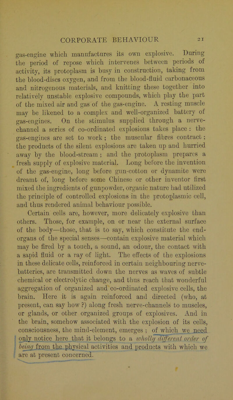 gas-engine which, manufactures its own explosive. During the period of repose which intervenes between periods of activity, its protoplasm is busy in construction, taking from the blood-discs oxygen, and from the blood-fluid carbonaceous and nitrogenous materials, and knitting these together into relatively unstable explosive compounds, which play the part of the mixed air and gas of the gas-engine. A resting muscle may be likened to a complex and well-organized battery of gas-engines. On the stimulus supplied through a nerve- channel a series of co-ordinated explosions takes place : the gas-engines are set to work ; the muscular fibres contract; the products of the silent explosions are taken up and hurried away by the blood-stream ; and the protoplasm prepares a fresh supply of explosive material. Long before the invention of the gas-engine, long before gun-cotton or dynamite were dreamt of, long before some Chinese or other inventor first mixed the ingredients of gunpowder, organic nature had utilized the principle of controlled explosions in the protoplasmic cell, and thus rendered animal behaviour possible. Certain cells are, however, more delicately explosive than others. Those, for example, on or near the external surface of the body—those, that is to say, which constitute the end- organs of the special senses—contain explosive material which may be fired by a touch, a sound, an odour, the contact with a sapid fluid or a ray of light. The effects of the explosions in these delicate cells, reinforced in certain neighbouring nerve- batteries, are transmitted down the nerves as waves of subtle chemical or electrolytic change, aud thus reach that wonderful aggregation of organized and co-ordinated explosive cells, the brain. Here it is again reinforced and directed (who, at present, can say how ?) along fresh nerve-channels to muscles, or glands, or other organized groups of explosives. And in the brain, somehow associated with the explosion of its cells, consciousness, the mind-element, emerges ; of which we need only notice here that it belongs to a wholly different order of being from, the physical activities and products with which we arc at present concerned.