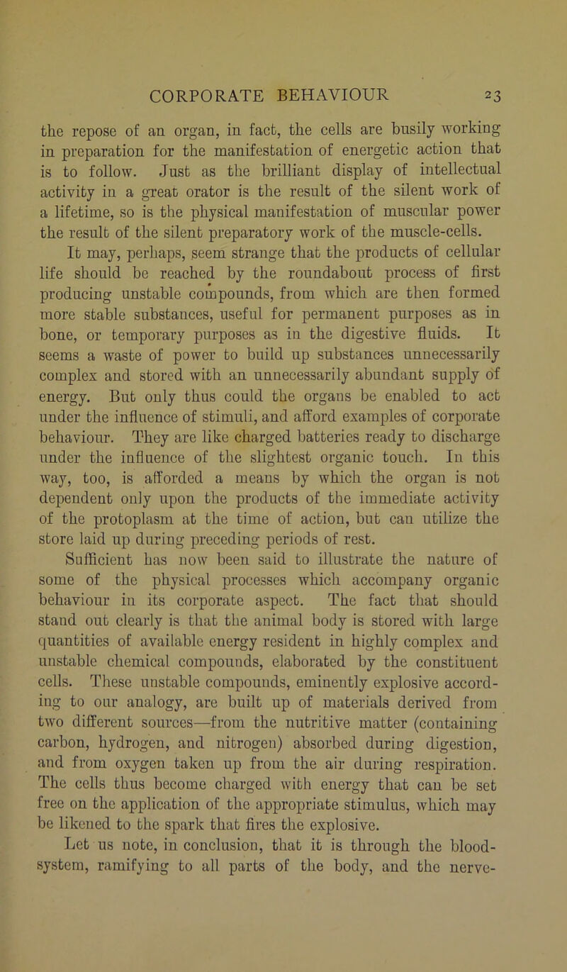 the repose of an organ, in fact, the cells are busily working in preparation for the manifestation of energetic action that is to follow. Just as the brilliant display of intellectual activity in a great orator is the result of the silent work of a lifetime, so is the physical manifestation of muscular power the result of the silent preparatory work of the muscle-cells. It may, perhaps, seem strange that the products of cellular life should be reached by the roundabout process of first producing unstable compounds, from which are then formed more stable substances, useful for permanent purposes as in bone, or temporary purposes as in the digestive fluids. It seems a waste of power to build up substances unnecessarily complex and stored with an unnecessarily abundant supply of energy. But only thus could the organs be enabled to act under the influence of stimuli, and afford examples of corporate behaviour. They are like charged batteries ready to discharge under the influence of the slightest organic touch. In this way, too, is afforded a means by which the organ is not dependent only upon the products of the immediate activity of the protoplasm at the time of action, but can utilize the store laid up during preceding periods of rest. Sufficient has now been said to illustrate the nature of some of the physical processes which accompany organic behaviour in its corporate aspect. The fact that should stand out clearly is that the animal body is stored with large quantities of available energy resident in highly complex and unstable chemical compounds, elaborated by the constituent cells. These unstable compounds, eminently explosive accord- ing to our analogy, are built up of materials derived from two different sources—from the nutritive matter (containing carbon, hydrogen, and nitrogen) absorbed during digestion, and from oxygen taken up from the air during respiration. The cells thus become charged with energy that can be set free on the application of the appropriate stimulus, which may be likened to the spark that fires the explosive. Let us note, in conclusion, that it is through the blood- system, ramifying to all parts of the body, and the nerve-