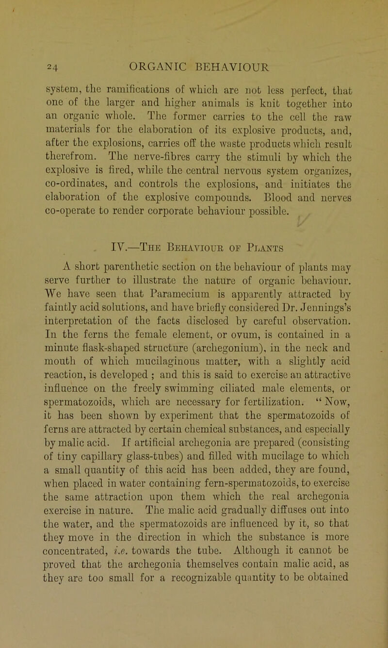 system, the ramifications of which are not less perfect, that one of the larger and higher animals is knit together into an organic whole. The former carries to the cell the raw materials for the elaboration of its explosive products, and, after the explosions, carries off the waste products which result therefrom. The nerve-fibres carry the stimuli by which the explosive is fired, while the central nervous system organizes, co-ordinates, and controls the explosions, and initiates the elaboration of the explosive compounds. Blood and nerves co-operate to render corporate behaviour possible. IV.—The Behaviour of Plants A short parenthetic section on the behaviour of plants may serve further to illustrate the nature of organic behaviour. We have seen that Paramecium is apparently attracted by faintly acid solutions, and have briefly considered Dr. Jennings’s interpretation of the facts disclosed by careful observation. In the ferns the female clement, or ovum, is contained in a minute flask-shaped structure (archegonium), in the neck and mouth of which mucilaginous matter, with a slightly acid reaction, is developed ; and this is said to exercise an attractive influence on the freely swimming ciliated male elements, or spermatozoids, which are necessary for fertilization. “ Now, it has been shown by experiment that the spermatozoids of ferns are attracted by certain chemical substances, and especially by malic acid. If artificial archegonia are prepared (consisting of tiny capillary glass-tubes) and filled with mucilage to which a small quantity of this acid has been added, they are found, when placed in water containing fern-spermatozoids, to exercise the same attraction upon them which the real archegonia exercise in nature. The malic acid gradually diffuses out into the water, and the spermatozoids are influenced by it, so that they move in the direction in which the substance is more concentrated, i.e. towards the tube. Although it cannot be proved that the archegonia themselves contain malic acid, as they are too small for a recognizable quantity to be obtained