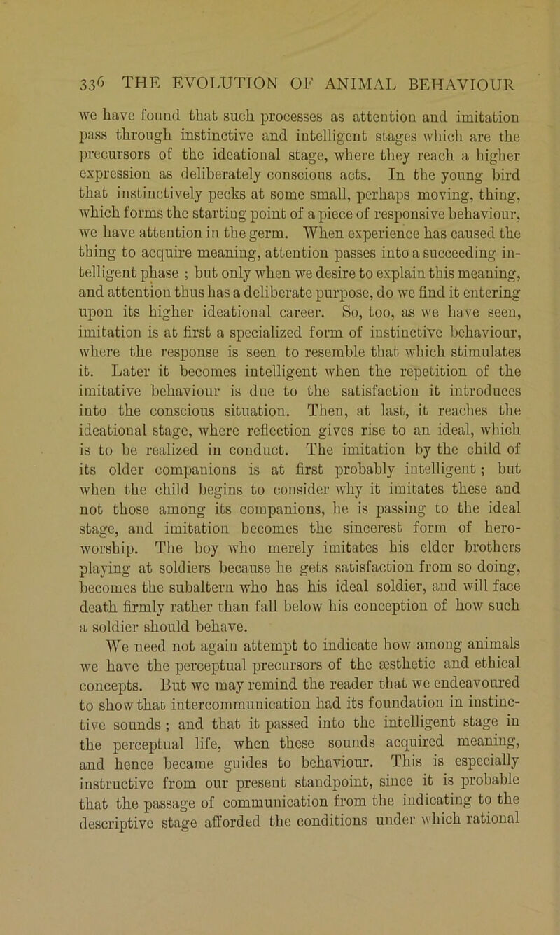 we have found that such pi’ocesses as attention and imitation pass through instinctive and intelligent stages which are the precursors of the ideational stage, where they reach a higher expression as deliberately conscious acts. In the young bird that instinctively peeks at some small, perhaps moving, thing, which forms the starting point of a piece of responsive behaviour, we have attention in the germ. When experience has caused the thing to acquire meaning, attention passes into a succeeding in- telligent phase ; but only when we desire to explain this meaning, and attention thus has a deliberate purpose, do we find it entering upon its higher ideational career. So, too, as we have seen, imitation is at first a specialized form of instinctive behaviour, where the response is seen to resemble that which stimulates it. Later it becomes intelligent when the repetition of the imitative behaviour is due to the satisfaction it introduces into the conscious situation. Then, at last, it reaches the ideational stage, where reflection gives rise to an ideal, which is to be realized in conduct. The imitation by the child of its older companions is at first probably intelligent; but when the child begins to consider why it imitates these and not those among its companions, he is passing to the ideal stage, and imitation becomes the sincerest form of hero- Avorship. The boy who merely imitates his elder brothers playing at soldiers because he gets satisfaction from so doing, becomes the subaltern who has his ideal soldier, and will face death firmly rather than fall below his conception of how such a soldier should behave. We need not again attempt to indicate how among animals we have the perceptual precursors of the aesthetic and ethical concepts. But we may remind the reader that we endeavoured to show that intercommunication had its foundation in instinc- tive sounds ; and that it passed into the intelligent stage in the perceptual life, when these sounds acquired meaning, and hence became guides to behaviour. This is especially instructive from our present standpoint, since it is probable that the passage of communication from the indicating to the descriptive stage afforded the conditions under which rational