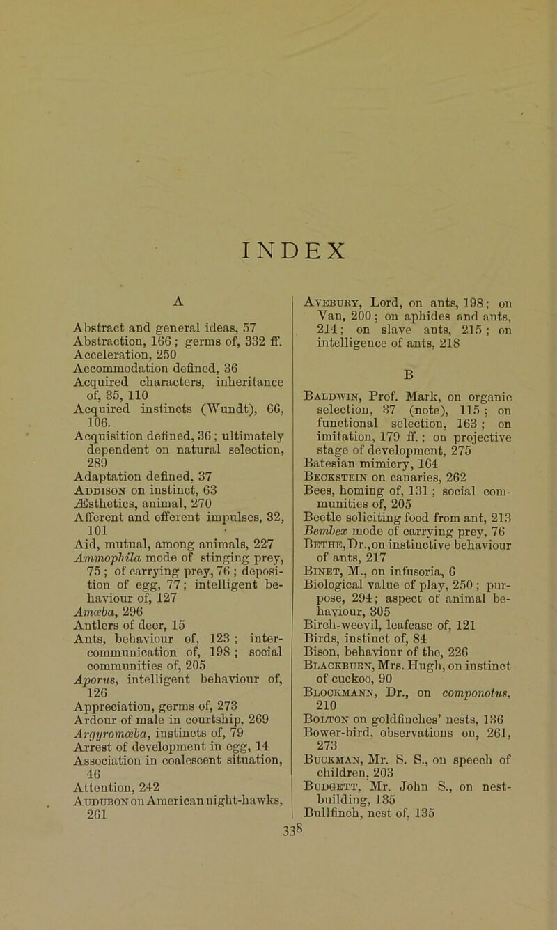 INDEX A Abstract and general ideas, 57 Abstraction, 166 ; germs of, 332 fF. Acceleration, 250 Accommodation defined, 36 Acquired characters, inheritance of, 35, 110 Acquired instincts (Wundt), 66, 106. Acquisition defined, 36; ultimately dependent on natural selection, 289 Adaptation defined, 37 Addison on instinct, 63 ^Esthetics, animal, 270 Afferent and efferent impulses, 32, 101 Aid, mutual, among animals, 227 Ammopliila mode of stinging prey, 75 ; of carrying prey, 76 ; deposi- tion of egg, 77; intelligent be- haviour of, 127 Amceba, 296 Antlers of deer, 15 Ants, behaviour of, 123 ; inter- communication of, 198 ; social communities of, 205 Aporus, intelligent behaviour of, 126 Appreciation, germs of, 273 Ardour of male in courtship, 269 Argyromceba, instincts of, 79 Arrest of development in egg, 14 Association in coalescent situation, 40 Attention, 242 Audubon on American night-hawks, 201 338 Avebury, Lord, on ants, 198; on Van, 200 ; on aphides and ants, 214; on slave ants, 215; on intelligence of ants, 218 B Baldavin, Prof. Mark, on organic selection, 37 (note), 115 ; on functional selection, 163; on imitation, 179 ft’.; od projective stage of development, 275 Batesian mimicry, 164 Beckstein on canaries, 262 Bees, homing of, 131; social com- munities of, 205 Beetle soliciting food from ant, 213 Bembex mode of carrying prey, 76 Betide, Dr., on instinctive behaviour of ants, 217 Binet, M., on infusoria, 6 Biological value of play, 250 ; pur- pose, 294; aspect of animal be- haviour, 305 Birch-weevil, leafease of, 121 Birds, instinct of, 84 Bison, behaviour of the, 226 Blackburn, Mrs. Hugh, on instinct of cuckoo, 90 Blockmann, Dr., on componotus, 210 Bolton on goldfinches’ nests, 136 Bower-bird, observations on, 261, 273 Buckman, Mr. >S. S., on speech of children, 203 Budgett, Mr. John S., on nest- building, 135 Bullfinch, nest of, 135