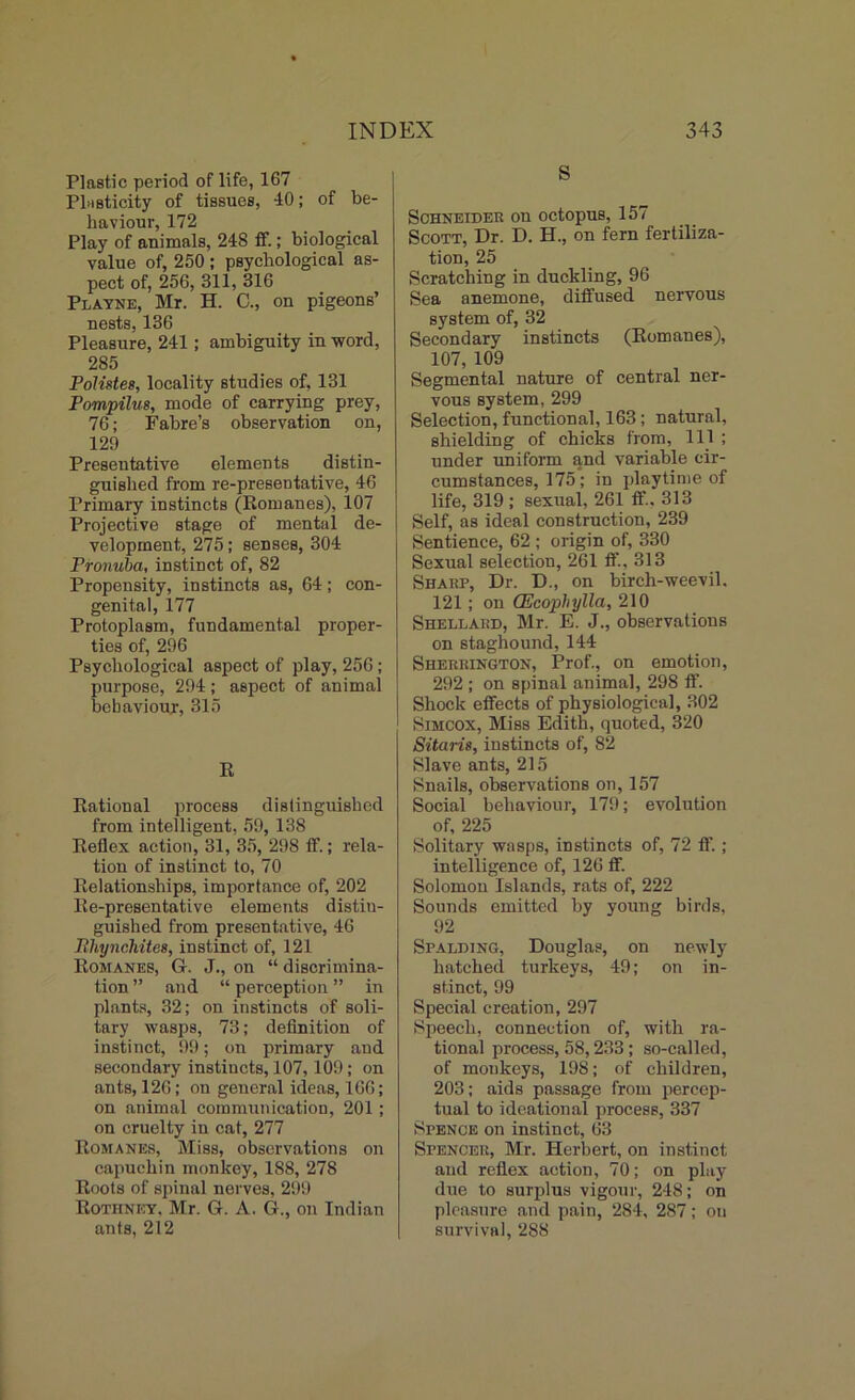 Plastic period of life, 167 Plasticity of tissues, 40; of be- haviour, 172 Play of animals, 248 if.; biological value of, 250 ; psychological as- pect of, 256, 311, 316 Playne, Mr. H. C., on pigeons’ nests, 136 Pleasure, 241; ambiguity in word, 285 Polistes, locality studies of, 131 Pompilus, mode of carrying prey, 76; Fabre’s observation on, 129 Presentative elements distin- guished from re-presentative, 46 Primary instincts (Romanes), 107 Projective stage of mental de- velopment, 275; senses, 304 Pronuba, instinct of, 82 Propensity, instincts as, 64; con- genital, 177 Protoplasm, fundamental proper- ties of, 296 Psychological aspect of play, 256; purpose, 294; aspect of animal behaviour, 315 R Rational process distinguished from intelligent, 59, 138 Reflex action, 31, 35, 298 ft’.; rela- tion of instinct to, 70 Relationships, importance of, 202 Re-presentative elements distin- guished from presentative, 46 Phynchitee, instinct of, 121 Romanes, G. J., on “ discrimina- tion ” and “ perception ” in plants, 32; on instincts of soli- tary wasps, 73; definition of instinct, 99; on primary and secondary instincts, 107,109; on ants, 126; on general ideas, 166; on animal communication, 201; on cruelty in cat, 277 Romanes, Miss, observations on capuchin monkey, 188, 278 Roots of spinal nerves, 299 Rothney, Mr. G. A. G., on Indian ants, 212 S Schneider on octopus, 157 Scott, Dr. D. H., on fern fertiliza- tion, 25 Scratching in duckling, 96 Sea anemone, diffused nervous system of, 32 Secondary instincts (Romanes), 107, 109 Segmental nature of central ner- vous system, 299 Selection, functional, 163; natural, shielding of chicks from, 111 ; under uniform and variable cir- cumstances, 175; in playtime of life, 319 ; sexual, 261 flf., 313 Self, as ideal construction, 239 Sentience, 62 ; origin of, 330 Sexual selection, 261 ft’., 313 Sharp, Dr. D., on birch-weevil. 121; on CEcophylla, 210 Shellard, Mr. E. J., observations on staghound, 144 Sherrington, Prof., on emotion, 292 ; on spinal animal, 298 flf. j Shock effects of physiological, 302 Simcox, Miss Edith, quoted, 320 Sitaris, instincts of, 82 Slave ants, 215 Snails, observations on, 157 Social behaviour, 179; evolution of, 225 Solitary wasps, instincts of, 72 ft’. ; intelligence of, 126 flf. Solomon Islands, rats of, 222 Sounds emitted by young birds, 92 Spalding, Douglas, on newly hatched turkeys, 49; on in- stinct, 99 Special creation, 297 Speech, connection of, with ra- tional process, 58,233; so-called, of monkeys, 198; of children, 203; aids passage from percep- tual to ideational process, 337 Spence on instinct, 63 Spencer, Mr. Herbert, on instinct and reflex action, 70; on play due to surplus vigour, 248; on pleasure and pain, 284, 287; ou survival, 288