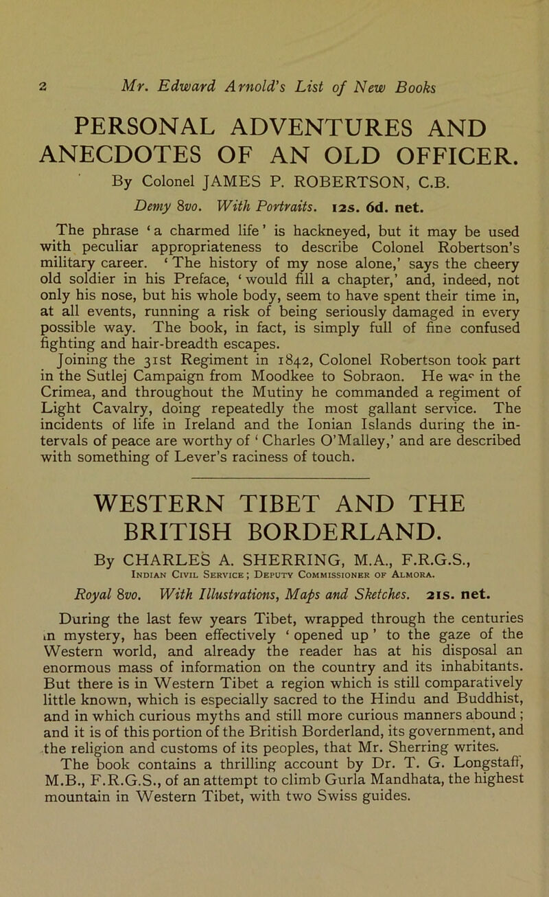 PERSONAL ADVENTURES AND ANECDOTES OF AN OLD OFFICER. By Colonel JAMES P. ROBERTSON, C.B. Demy 8vo. With Portraits. 12s. 6d. net. The phrase ‘ a charmed life ’ is hackneyed, but it may be used with peculiar appropriateness to describe Colonel Robertson’s military career. ‘ The history of my nose alone,’ says the cheery old soldier in his Preface, ‘ would fill a chapter,’ and, indeed, not only his nose, but his whole body, seem to have spent their time in, at all events, running a risk of being seriously damaged in every possible way. The book, in fact, is simply full of fine confused fighting and hair-breadth escapes. Joining the 31st Regiment in 1842, Colonel Robertson took part in the Sutlej Campaign from Moodkee to Sobraon. He war in the Crimea, and throughout the Mutiny he commanded a regiment of Light Cavalry, doing repeatedly the most gallant service. The incidents of life in Ireland and the Ionian Islands during the in- tervals of peace are worthy of ‘ Charles O’Malley,’ and are described with something of Lever’s raciness of touch. WESTERN TIBET AND THE BRITISH BORDERLAND. By CHARLES A. SHERRING, M.A., F.R.G.S., Indian Civil Service ; Deputy Commissioner of Almora. Royal 8vo. With Illustrations, Maps and Sketches. 21s. net. During the last few years Tibet, wrapped through the centuries in mystery, has been effectively ‘ opened up ’ to the gaze of the Western world, and already the reader has at his disposal an enormous mass of information on the country and its inhabitants. But there is in Western Tibet a region which is still comparatively little known, which is especially sacred to the Hindu and Buddhist, and in which curious myths and still more curious manners abound ; and it is of this portion of the British Borderland, its government, and the religion and customs of its peoples, that Mr. Sherring writes. The book contains a thrilling account by Dr. T. G. Longstafl, M.B., F.R.G.S., of an attempt to climb Gurla Mandhata, the highest mountain in Western Tibet, with two Swiss guides.