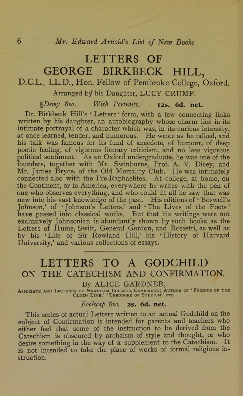 LETTERS OF GEORGE BIRKBECK HILL, D.C.L., LL.D., Hon. Fellow of Pembroke College, Oxford. Arranged by his Daughter, LUCY CRUMP. JfaDemy 8vo. With Portraits. 12s. 6d. net. Dr. Birkbeck Hill’s ‘ Letters ’ form, with a few connecting links written by his daughter, an autobiography whose charm lies in its intimate portrayal of a character which was, in its curious intensity, at once learned, tender, and humorous. He wrote as he talked, and his talk was famous for its fund of anecdote, of humour, of deep poetic feeling, of vigorous literary criticism, and no less vigorous political sentiment. As an Oxford undergraduate, he was one of the founders, together with Mr. Swinburne, Prof. A. V. Dicey, and Mr. James Bryce, of the Old Mortality Club. He was intimately connected also with the Pre-Raphaelites. At college, at home, on the Continent, or in America, everywhere he writes with the pen of one who observes everything, and who could fit all he saw that was new into his vast knowledge of the past. His editions of ‘ Boswell’s Johnson,’ of ‘Johnson’s Letters,’ and ‘The Lives of the Poets’ have passed into classical works. But that his writings were not exclusively Johnsonian is abundantly shown by such books as the Letters of Hume, Swift, General Gordon, and Rossetti, as well as by his ‘ Life of Sir Rowland Hill,’ his ‘ History of Harvard University,’ and various collections of essays. LETTERS TO A GODCHILD ON THE CATECHISM AND CONFIRMATION. By ALICE GARDNER, Associate and Lecturer of Newnham College, Cambridge; Author of ‘Friends of the Olden Time,' ‘ Theodore of Studium,’ etc. Foolscap 8vo. 2s. 6d. net. This series of actual Letters written to an actual Godchild on the subject of Confirmation is intended for parents and teachers who either feel that some of the instruction to be derived from the Catechism is obscured by archaism of style and thought, or who desire something in the way of a supplement to the Catechism. It is not intended to take the place of works of formal religious in- struction.