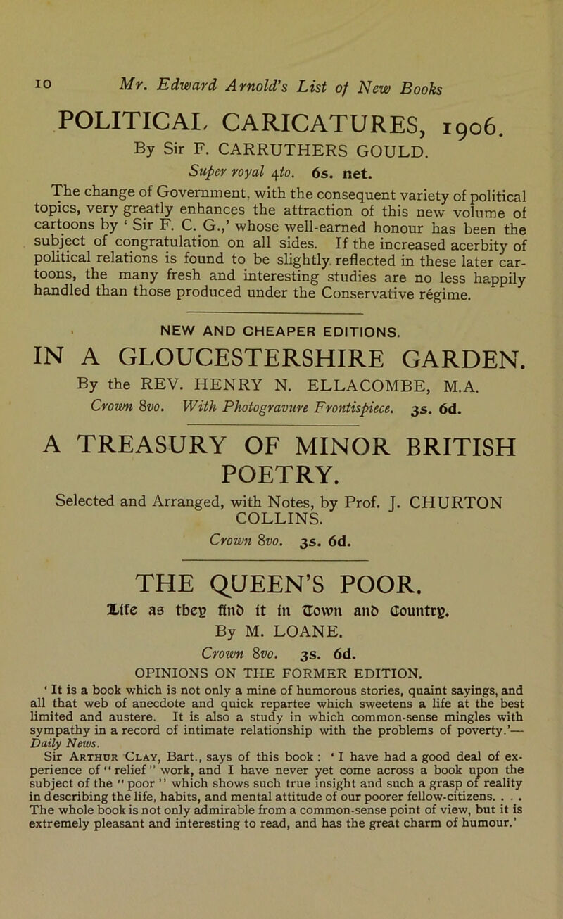 POLITICAL CARICATURES, 1906. By Sir F. CARRUTHERS GOULD. Super royal 4to. 6s. net. The change of Government, with the consequent variety of political topics, very greatly enhances the attraction of this new volume of cartoons by ‘ Sir F. C. G.,’ whose well-earned honour has been the subject of congratulation on all sides. If the increased acerbity of political relations is found to be slightly, reflected in these later car- toons, the many fresh and interesting studies are no less happily handled than those produced under the Conservative regime. NEW AND CHEAPER EDITIONS. IN A GLOUCESTERSHIRE GARDEN. By the REV. HENRY N. ELLACOMBE, M.A. Crown 8vo. With Photogravure Frontispiece. 3s. 6d. A TREASURY OF MINOR BRITISH POETRY. Selected and Arranged, with Notes, by Prof. J. CHURTON COLLINS. Crown 8vo. 3s. 6d. THE QUEEN’S POOR. Xffe as tbeg flub ft fit {Town anb Countrg. By M. LOANE. Crown 8vo. 3s. 6d. OPINIONS ON THE FORMER EDITION. ' It is a book which is not only a mine of humorous stories, quaint sayings, and all that web of anecdote and quick repartee which sweetens a life at the best limited and austere. It is also a study in which common-sense mingles with sympathy in a record of intimate relationship with the problems of poverty.’— Daily News. Sir Arthur Clay, Bart., says of this book : ' I have had a good deal of ex- perience of “relief work, and I have never yet come across a book upon the subject of the “ poor ” which shows such true insight and such a grasp of reality in describing the life, habits, and mental attitude of our poorer fellow-citizens. . . . The whole book is not only admirable from a common-sense point of view, but it is extremely pleasant and interesting to read, and has the great charm of humour.’