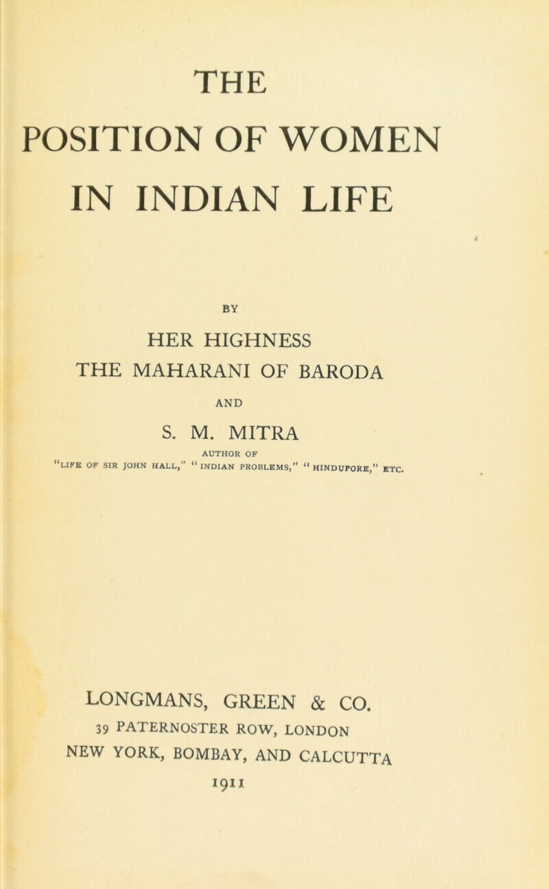 POSITION OF WOMEN IN INDIAN LIFE BY HER HIGHNESS THE MAHARANI OF BARODA AND S. M. MITRA AUTHOR OF ‘‘LIFE OF SIR JOHN HALL,” INDIAN PROBLEMS,’’ “ HINDUPORE,’’ ETC. LONGMANS, GREEN & CO. 39 PATERNOSTER ROW, LONDON NEW YORK, BOMBAY, AND CALCUTTA 1911
