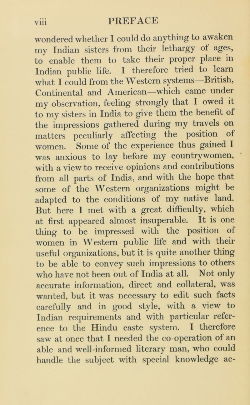 • • • Vlll wondered whether I could do anything to awaken my Indian sisters from their lethargy of ages, to enable them to take their proper place in Indian public life. I therefore tried to learn what I could from the Western systems British, Continental and American—which came under my observation, feeling strongly that I owed it to my sisters in India to give them the benefit of the impressions gathered during my travels on matters peculiarly affecting the position of women. Some of the experience thus gained I was anxious to lay before my countrywomen, with a view to receive opinions and contributions from all parts of India, and with the hope that some of the Western organizations might be adapted to the conditions of my native land. But here I met with a great difficulty, which at first appeared almost insuperable. It is one thing to be impressed with the position of women in Western public life and with their useful organizations, but it is quite another thing to be able to convey such impressions to others who have not been out of India at all. Not only accurate information, direct and collateral, was wanted, but it was necessary to edit such facts carefully and in good style, with a view to Indian requirements and with particular refer- ence to the Hindu caste system. I therefore saw at once that I needed the co-operation of an able and well-informed literary man, who could handle the subject with special knowledge ac-