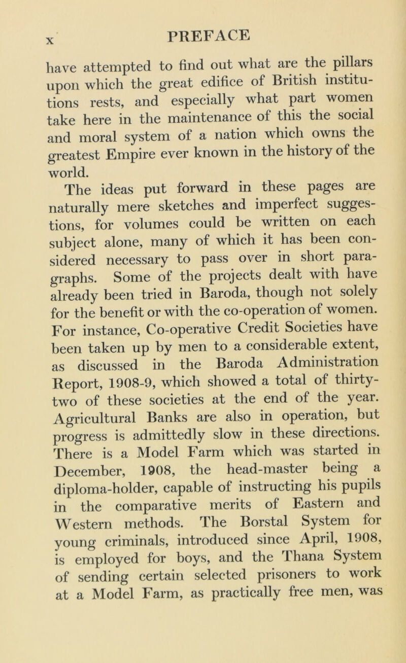 have attempted to find out what are the pillars upon which the great edifice of British institu- tions rests, and especially what part women take here in the maintenance of this the social and moral system of a nation which owns the greatest Empire ever known in the history of the world. The ideas put forward in these pages are naturally mere sketches and imperfect sugges- tions, for volumes could be written on each subject alone, many of which it has been con- sidered necessary to pass over in short para- graphs. Some of the projects dealt with have already been tried in Baroda, though not solely for the benefit or with the co-operation of women. For instance, Co-operative Credit Societies have been taken up by men to a considerable extent, as discussed in the Baroda Administration Report, 1908-9, which showed a total of thirty- two of these societies at the end of the year. Agricultural Banks are also in operation, but progress is admittedly slow in these directions. There is a Model Farm which was started in December, 1908, the head-master being a diploma-holder, capable of instructing his pupils in the comparative merits of Eastern and Western methods. The Borstal System for young criminals, introduced since April, 1908, is employed for boys, and the 1 hana System of sending certain selected prisoners to work at a Model Farm, as practically free men, was