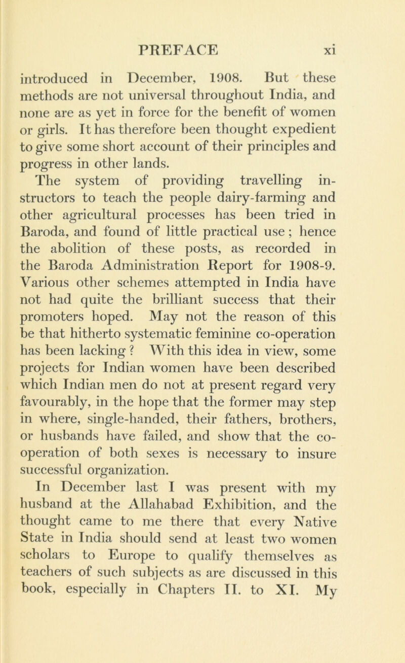 introduced in December, 1908. But these methods are not universal throughout India, and none are as yet in force for the benefit of women or girls. It has therefore been thought expedient to give some short account of their principles and progress in other lands. The system of providing travelling in- structors to teach the people dairy-farming and other agricultural processes has been tried in Baroda, and found of little practical use; hence the abolition of these posts, as recorded in the Baroda Administration Report for 1908-9. Various other schemes attempted in India have not had quite the brilliant success that their promoters hoped. May not the reason of this be that hitherto systematic feminine co-operation has been lacking ? With this idea in view, some projects for Indian women have been described which Indian men do not at present regard very favourably, in the hope that the former may step in where, single-handed, their fathers, brothers, or husbands have failed, and show that the co- operation of both sexes is necessary to insure successful organization. In December last I was present with my husband at the Allahabad Exhibition, and the thought came to me there that every Native State in India should send at least two women scholars to Europe to qualify themselves as teachers of such subjects as are discussed in this