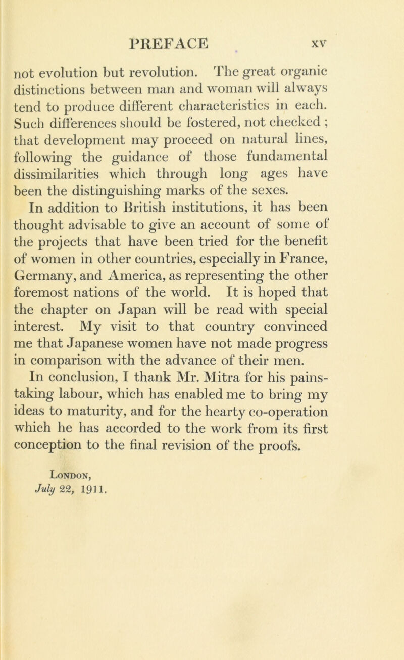 not evolution but revolution. The great organic distinctions between man and woman will always tend to produce different characteristics in each. Such differences should be fostered, not checked ; that development may proceed on natural lines, following the guidance of those fundamental dissimilarities which through long ages have been the distinguishing marks of the sexes. In addition to British institutions, it has been thought advisable to give an account of some of the projects that have been tried for the benefit of women in other countries, especially in France, Germany, and America, as representing the other foremost nations of the world. It is hoped that the chapter on Japan will be read with special interest. My visit to that country convinced me that Japanese women have not made progress in comparison with the advance of their men. In conclusion, I thank Mr. Mitra for his pains- taking labour, which has enabled me to bring my ideas to maturity, and for the hearty co-operation which he has accorded to the work from its first conception to the final revision of the proofs. London, July 22, 1911.