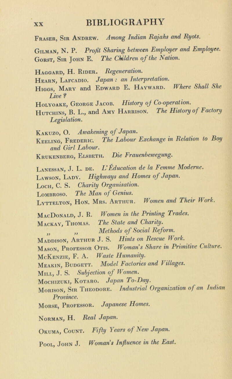 Fraser, Sir Andrew. Among Indian Rajahs and Ryots. Gilman, N. P. Profit Sharing between Employer and Employee. Gorst, Sir John E. The Children of the Nation. Haggard, H. Rider. Regeneration. Hearn, Lafcadio. Japan : an Interpretation. Higgs, Mary and Edward E. Hayward. Where Shall She Live ? Holyoake, George Jacob. History oj Co-operation. Hutchins, B. L., and Amy Harrison. The History of Factory Legislation. Kakuzo, O. Awakening of Japan. Keeling, Frederic. The Labour Exchange in Relation to Boy and Girl Labour. Krukenberg, Elsbeth. Die Frauenbewegung. Lanessan, J. L. de. L Education de la Femme Alodeme. Lawson, Lady. Highways and Homes of Japan. Loch, C. S. Charity Organisation. Lombroso. The Man of Genius. Lyttelton, Hon. Mrs. Arthur. Women and Their Work. MacDonald, J. R. Women in the Printing Trades. Mackay, Thomas. The State and Charity. „ Methods of Social Reform. Maddison, Arthur J. S. Hints on Rescue Work. Mason, Professor Otis. Womans Share in Primitive Culture. McKenzie, F. A. Waste Humanity. Meakin, Budgett. Model Factories and Villages. Mill, J. S. Subjection of Women. Mochizuki, Kotaro. Japan To-Day. Morison, Sir Theodore. Industrial Organization of an Indian Province. Morse, Professor. Japanese Homes. Norman, H. Real Japan. Okuma, Count. Fifty Years of New Japan. Pool, John J. Woman's Influence in the East.