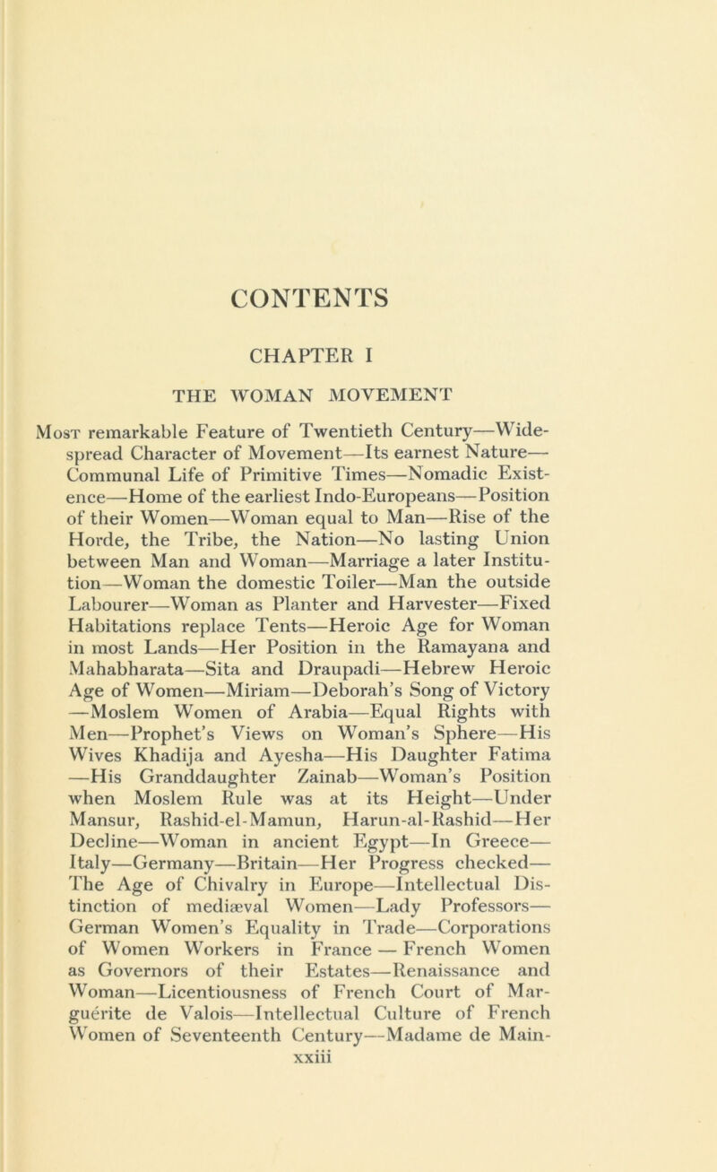 CHAPTER I THE WOMAN MOVEMENT Most remarkable Feature of Twentieth Century—Wide- spread Character of Movement—Its earnest Nature— Communal Life of Primitive Times—Nomadic Exist- ence—Home of the earliest Indo-Europeans—Position of their Women—Woman equal to Man—Rise of the Horde, the Tribe, the Nation—No lasting Union between Man and Woman—Marriage a later Institu- tion—Woman the domestic Toiler—Man the outside Labourer—Woman as Planter and Harvester—Fixed Habitations replace Tents—Heroic Age for Woman in most Lands—Her Position in the Ramayana and Mahabharata—Sita and Draupadi—Hebrew Heroic Age of Women—Miriam—Deborah’s Song of Victory —Moslem Women of Arabia—Equal Rights with Men—Prophet’s Views on Woman’s Sphere—His Wives Khadija and Ayesha—His Daughter Fatima —His Granddaughter Zainab—Woman’s Position wrhen Moslem Rule was at its Height—Under Mansur, Rashid-el-Mamun, Harun-al-Rashid—Her Decline—Woman in ancient Egypt—In Greece— Italy—Germany—Britain—Her Progress checked— The Age of Chivalry in Europe—Intellectual Dis- tinction of mediaeval Women—Lady Professors— German Women’s Equality in Trade—Corporations of Women Workers in France — French Women as Governors of their Estates—Renaissance and Woman—Licentiousness of French Court of Mar- guerite de Valois—Intellectual Culture of French Women of Seventeenth Century—Madame de Main-