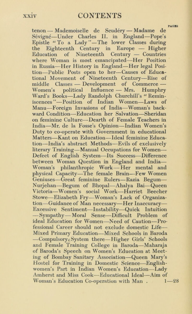 PAGES tenon—Mademoiselle de Scudery— Madame de Sevigne—Under Charles II. in England—Pope’s Epistle “ To a Lady ”—The lower Classes during the Eighteenth Century in Europe — Higher Education of Nineteenth Century — Countries where Woman is most emancipated—Her Position in Russia—Her History in England—Her legal Posi- tion—Public Posts open to her—Causes of Educa- tional Movement of Nineteenth Century—Rise of middle Classes — Development of Commerce — Women’s political Influence — Mrs. Humphry Ward’s Books—Lady Randolph Churchill’s “ Remin- iscences ”—Position of Indian Women—Laws of Manu—Foreign Invasions of India—Woman’s back- ward Condition—Education her Salvation—Sheridan on feminine Culture—Dearth of Female Teachers in India—Mr. de la Fosse’s Opinion—Indian Women’s Duty to co-operate with Government in educational Matters—Kant on Education—Ideal feminine Educa- tion—India’s abstract Methods—Evils of exclusively literary Training—Manual Occupations for Women— Defect of English System—Its Success—Difference between Woman Question in England and India— Woman’s philanthropic Work — Her mental and physical Capacity—The female Brain—Few Women Geniuses—Great feminine Rulers—Razia Begum— Nurjehan—Begum of Bhopal—Ahalya Bai—Queen Victoria—Women’s social Work—Harriet Beecher Stowe—Elizabeth Fry—Woman’s Lack of Organiza- tion—Guidance of Man necessary—Her Inaccuracy— Excessive Sentiment—Instability—Quick Intuition — Sympathy — Moral Sense—Difficult Problem of ideal Education for Women—Need of Caution—Pro- fessional Career should not exclude domestic Life— Mixed Primary Education—Mixed Schools in Baroda —Compulsory* System there—Higher Girls’ Schools and Female Training College in Baroda—Maharaja of Baroda's Speech on Women’s Education at Meet- ing of Bombay Sanitary Association—Queen Mary’s Hostel for Training in Domestic Science—English- women’s Part in Indian Women’s Education—Lady Amherst and Miss Cook—Educational Ideal—Aim of Woman’s Education Co-operation with Man . 1—28