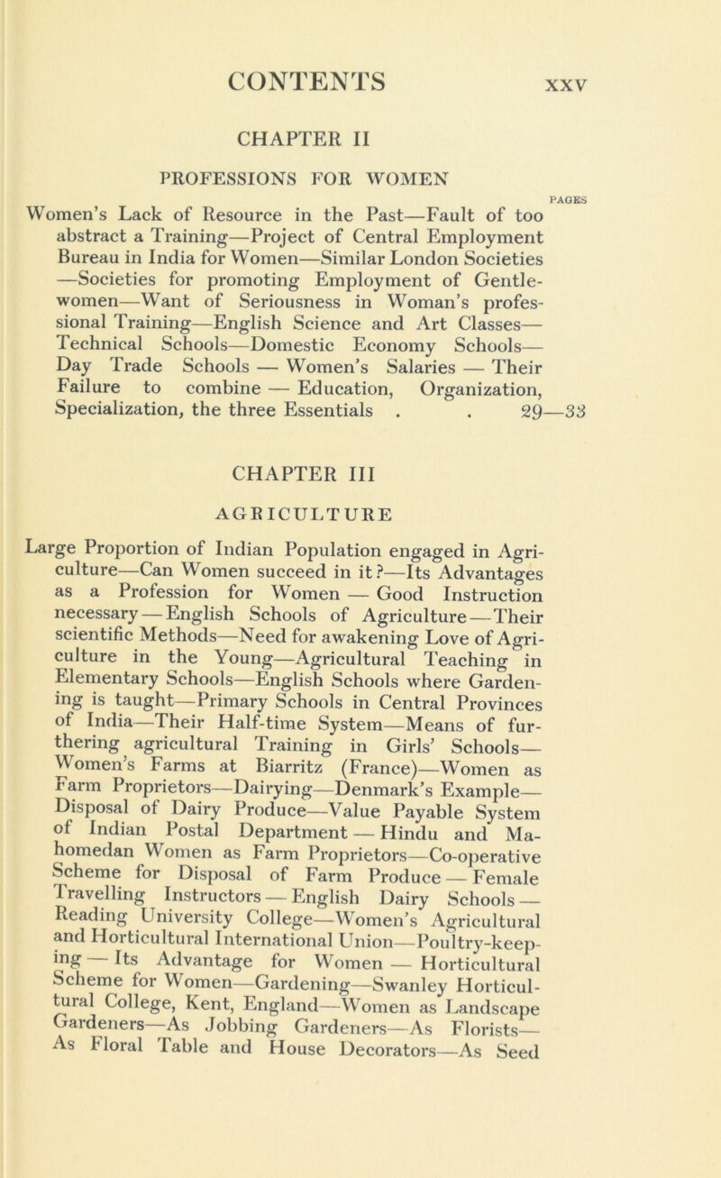 CHAPTER II PROFESSIONS FOR WOMEN PA' Women’s Lack of Resource in the Past—Fault of too abstract a Training—Project of Central Employment Bureau in India for Women—Similar London Societies —Societies for promoting Employment of Gentle- women—Want of Seriousness in Woman’s profes- sional Training—English Science and Art Classes— Technical Schools—Domestic Economy Schools— Day Trade Schools — Women’s Salaries — Their Failure to combine — Education, Organization, Specialization, the three Essentials . . 29— CHAPTER III AGRICULTURE Large Proportion of Indian Population engaged in Agri- culture—Can Women succeed in it?—Its Advantages as a Profession for Women — Good Instruction necessary — English Schools of Agriculture — Their scientific Methods—Need for awakening Love of Agri- culture in the Young—Agricultural Teaching in Elementary Schools—English Schools where Garden- ing is taught—Primary Schools in Central Provinces of India—Their Half-time System—Means of fur- thering agricultural Training in Girls’ Schools— Women’s Farms at Biarritz (France)—Women as Farm Proprietors—Dairying—Denmark’s Example- Disposal ot Dairy Produce—Value Payable System of Indian Postal Department — Hindu and Ma- homedan Women as Farm Proprietors—Co-operative Scheme for Disposal of Farm Produce — Female Travelling Instructors — English Dairy Schools Reading University College—Women’s Agricultural and Horticultural International Union—Poultry-keep- Advantage for Women — Horticultural Scheme for Women—Gardening—Swanley Horticul- tural College, Kent, England—Women as Landscape Gardeners As Jobbing Gardeners—As Florists— As Floral Table and House Decorators—As Seed