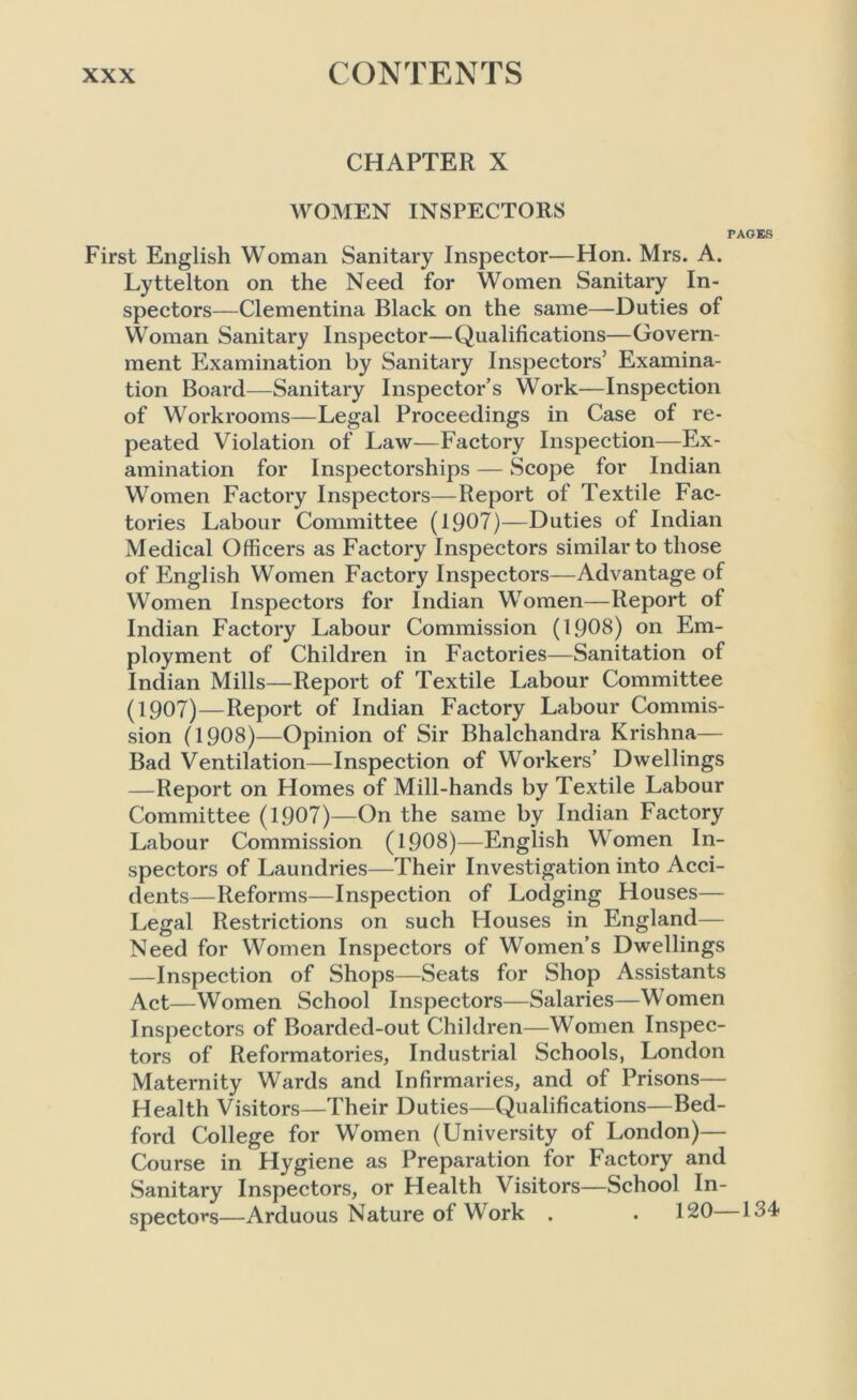 CHAPTER X WOMEN INSPECTORS PAGES First English Woman Sanitary Inspector—Hon. Mrs. A. Lyttelton on the Need for Women Sanitary In- spectors—Clementina Black on the same—Duties of Woman Sanitary Inspector—Qualifications—Govern- ment Examination by Sanitary Inspectors’ Examina- tion Board—Sanitary Inspector’s Work—Inspection of Workrooms—Legal Proceedings in Case of re- peated Violation of Law—Factory Inspection—Ex- amination for Inspectorships — Scope for Indian Women Factory Inspectors—Report of Textile Fac- tories Labour Committee (1907)—Duties of Indian Medical Officers as Factory Inspectors similar to those of English Women Factory Inspectors—Advantage of Women Inspectors for Indian Women—Report of Indian Factory Labour Commission (1908) on Em- ployment of Children in Factories—Sanitation of Indian Mills—Report of Textile Labour Committee (1907)—Report of Indian Factory Labour Commis- sion (1908)—Opinion of Sir Bhalchandra Krishna— Bad Ventilation—Inspection of Workers’ Dwellings —Report on Homes of Mill-hands by Textile Labour Committee (1907)—On the same by Indian Factory Labour Commission (1908)—English Women In- spectors of Laundries—Their Investigation into Acci- dents—Reforms—Inspection of Lodging Houses— Legal Restrictions on such Houses in England— Need for Women Inspectors of Women’s Dwellings —Inspection of Shops—Seats for Shop Assistants Act—Women School Inspectors—Salaries—Women Inspectors of Boarded-out Children—Women Inspec- tors of Reformatories, Industrial Schools, London Maternity Wards and Infirmaries, and of Prisons— Health Visitors—Their Duties—Qualifications—Bed- ford College for Women (University of London)— Course in Hygiene as Preparation for Factory and Sanitary Inspectors, or Health Visitors—School In- spectors—Arduous Nature of Work . . 120 134