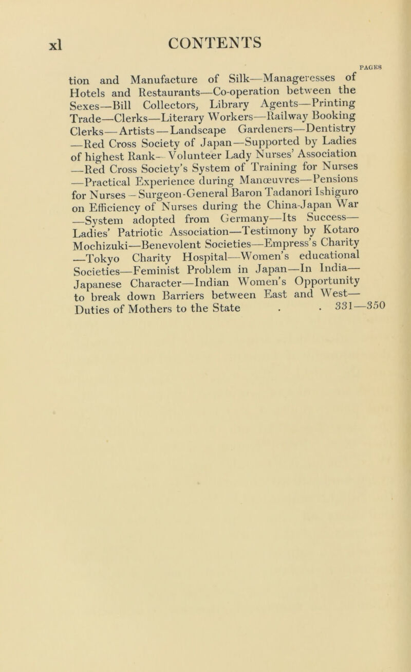 PACKS tion and Manufacture of Silk—Manageresses of Hotels and Restaurants—Co-operation between the Sexes—Bill Collectors, Library Agents—Printing Trade—Clerks—Literary Workers—Railway Booking Clerks — Artists — Landscape Gardeners—Dentistry —Red Cross Society of Japan—Supported by Ladies of highest Rank- Volunteer Lady Nurses’ Association —Red Cross Society’s System of Training for Nurses —Practical Experience during Manoeuvres—Pensions for Nurses - Surgeon-General Baron Tadanori Ishiguro on Efficiency of Nurses during the China-Japan War —Svstem adopted from Germany Its Success Ladles’ Patriotic Association—Testimony by Kotaro Mochizuki—Benevolent Societies—Empress’s Charity Tokyo Charity Hospital—Women’s educational Societies—Feminist Problem in Japan—In India— Japanese Character—Indian Women’s Opportunity to break down Barriers between East and W est Duties of Mothers to the State . • 331 35(