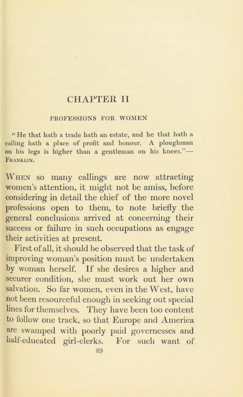 PROFESSIONS FOR WOMEN “ He that hath a trade hath an estate, and he that hath a calling hath a place of profit and honour. A ploughman on his legs is higher than a gentleman on his knees.”— Franklin. When so many callings are now attracting women’s attention, it might not be amiss, before considering in detail the chief of the more novel professions open to them, to note briefly the general conclusions arrived at concerning their success or failure in such occupations as engage their activities at present. First of all, it should be observed that the task of improving woman’s position must be undertaken by woman herself. If she desires a higher and securer condition, she must work out her own salvation. So far women, even in the West, have not been resourceful enough in seeking out special lines for themselves. They have been too content to follow one track, so that Europe and America are swamped with poorly paid governesses and half-educated girl-clerks. For such want of