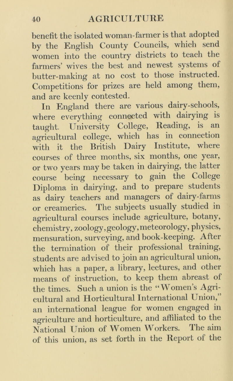 benefit the isolated woman-farmer is that adopted by the English County Councils, which send women into the country districts to teach the farmers’ wives the best and newest systems of butter-making at no cost to those instructed. Competitions for prizes are held among them, and are keenly contested. In England there are various dairy-schools, where everything connected with dairying is taught. University College, Reading, is an agricultural college, which has in connection with it the British Dairy Institute, where courses of three months, six months, one year, or two years may be taken in dairying, the latter course being necessary to gain the College Diploma in dairying, and to prepare students as dairy teachers and managers of dairy-farms or creameries. The subjects usually studied in agricultural courses include agriculture, botany, chemistry, zoology, geology, meteorology, physics, mensuration, surveying, and book-keeping. After the termination of their professional training, students are advised to join an agricultural union, which has a paper, a library, lectures, and other means of instruction, to keep them abreast of the times. Such a union is the “Women’s Agri- cultural and Horticultural International Union,” an international league for women engaged in agriculture and horticulture, and affiliated to the National Union of Women Workers. The aim of this union, as set forth in the Report of the