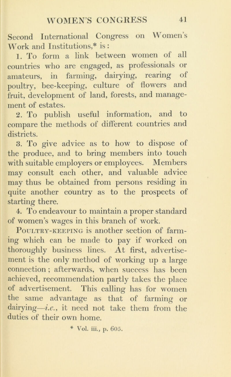 Second International Congress on Women’s Work and Institutions,* is : 1. To form a link between women of all countries who are engaged, as professionals or amateurs, in farming, dairying, rearing of poultry, bee-keeping, culture of flowers and fruit, development of land, forests, and manage- ment of estates. 2. To publish useful information, and to compare the methods of different countries and districts. 3. To give advice as to how to dispose of the produce, and to bring members into touch with suitable employers or employees. INI embers may consult each other, and valuable advice may thus be obtained from persons residing in quite another country as to the prospects of starting there. 4. To endeavour to maintain a proper standard of women’s wages in this branch of work. Poultry-keeping is another section of farm- ing which can be made to pay if worked on thoroughly business lines. At first, advertise- ment is the only method of working up a large connection ; afterwards, when success has been achieved, recommendation partly takes the place of advertisement. This calling has for women the same advantage as that of farming or dairying—i.c., it need not take them from the duties of their own home. * Vol. iii., p. 605.