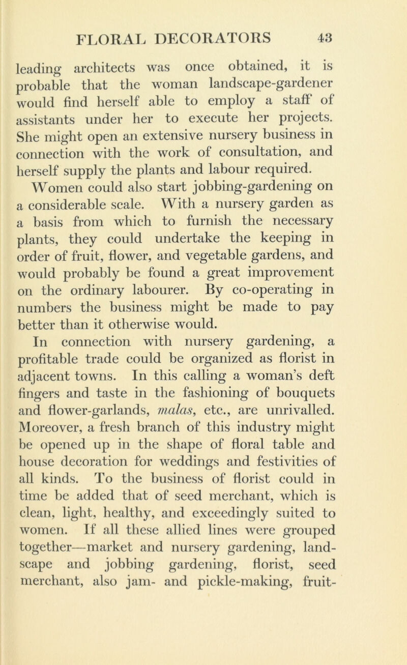 leading architects was once obtained, it is probable that the woman landscape-gardener would find herself able to employ a staff' of assistants under her to execute her projects. She might open an extensive nursery business in connection with the work of consultation, and herself supply the plants and labour required. Women could also start jobbing-gardening on a considerable scale. With a nursery garden as a basis from which to furnish the necessary plants, they could undertake the keeping in order of fruit, flower, and vegetable gardens, and would probably be found a great improvement on the ordinary labourer. By co-operating in numbers the business might be made to pay better than it otherwise would. In connection with nursery gardening, a profitable trade could be organized as florist in adjacent towns. In this calling a woman’s deft fingers and taste in the fashioning of bouquets and flower-garlands, vialas, etc., are unrivalled. Moreover, a fresh branch of this industry might be opened up in the shape of floral table and house decoration for weddings and festivities of all kinds. To the business of florist could in time be added that of seed merchant, which is clean, light, healthy, and exceedingly suited to women. If all these allied lines were grouped together—market and nursery gardening, land- scape and jobbing gardening, florist, seed merchant, also jam- and pickle-making, fruit-