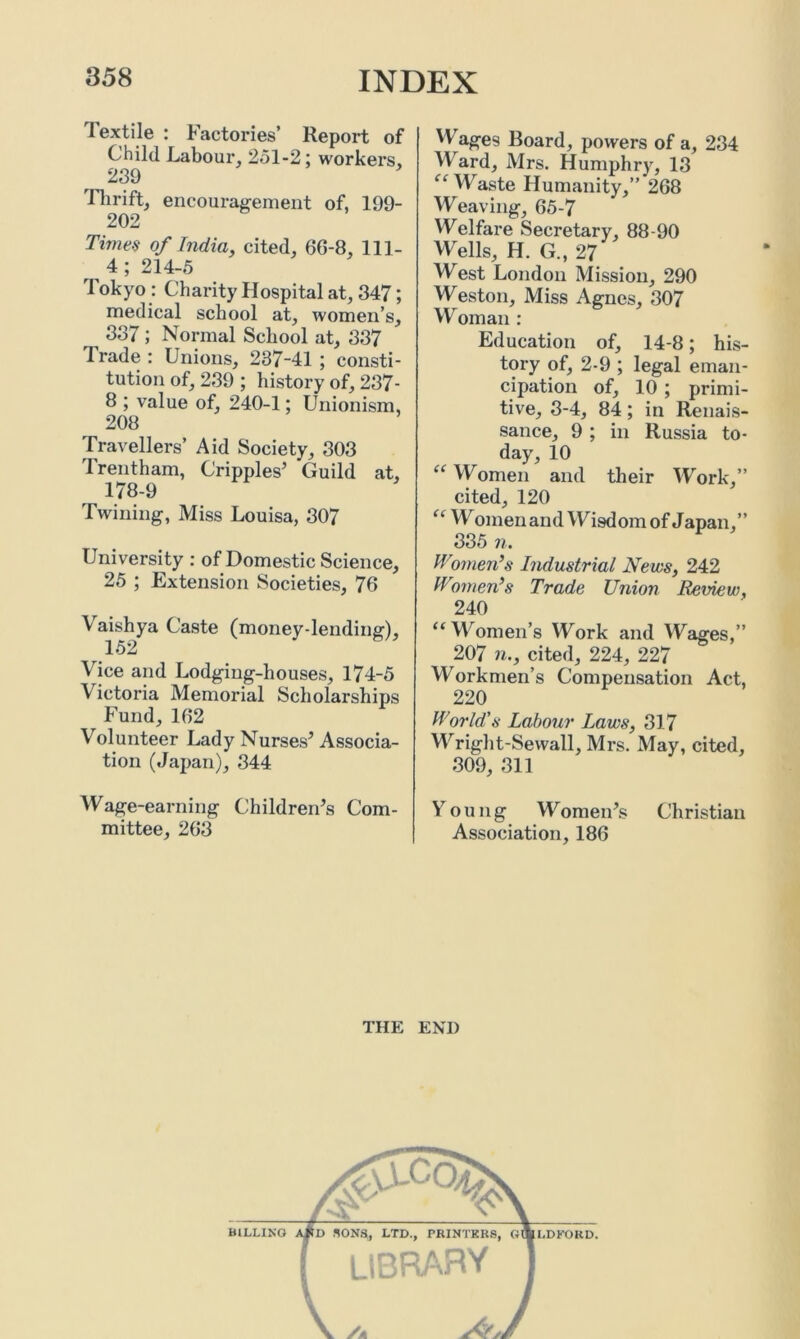 Textile : Factories’ Report of Child Labour, 251-2; workers, 239 Thrift, encouragement of, 199- 202 Times of India, cited, 6G-8, 111- 4; 214-5 Tokyo: Charity Hospital at, 347; medical school at, women’s, 337 ; Normal School at, 337 1 rade : Unions, 237-41 ; consti- tution of, 239 ; history of, 237- 8 ; value of, 240-1; Unionism, 208 Travellers’ Aid Society, 303 Trentham, Cripples’ Guild at, 178-9 Twining, Miss Louisa, 307 University : of Domestic Science, 25 ; Extension Societies, 76 Vaishya Caste (money-lending), 152 Vice and Lodging-houses, 174-5 Victoria Memorial Scholarships Fund, 162 Volunteer Lady Nurses’ Associa- tion (Japan), 344 Wage-earning Children’s Com- mittee, 263 VV ages Board, powers of a, 234 Ward, Mrs. Humphry, 13 “ Waste Humanity,” 268 Weaving, 65-7 Welfare Secretary, 88-90 Wells, H. G„ 27 West London Mission, 290 Weston, Miss Agues, 307 Woman : Education of, 14-8; his- tory of, 2-9 ; legal eman- cipation of, 10 ; primi- tive, 3-4, 84; in Renais- sance, 9 ; in Russia to- day, 10 “ Women and their Work,” cited, 120 “ Women and Wisdom of Japan,” 335 n. Women’s Industrial News, 242 Women’s Trade Union Review, 240 “Women’s Work and Wages,” 207 n., cited, 224, 227 Work men’s Compensation Act, 220 World's Labour Laws, 317 Wright-Sewall, Mrs. May, cited, 309, 311 V o u n g Women’s Christian Association, 186 THE END
