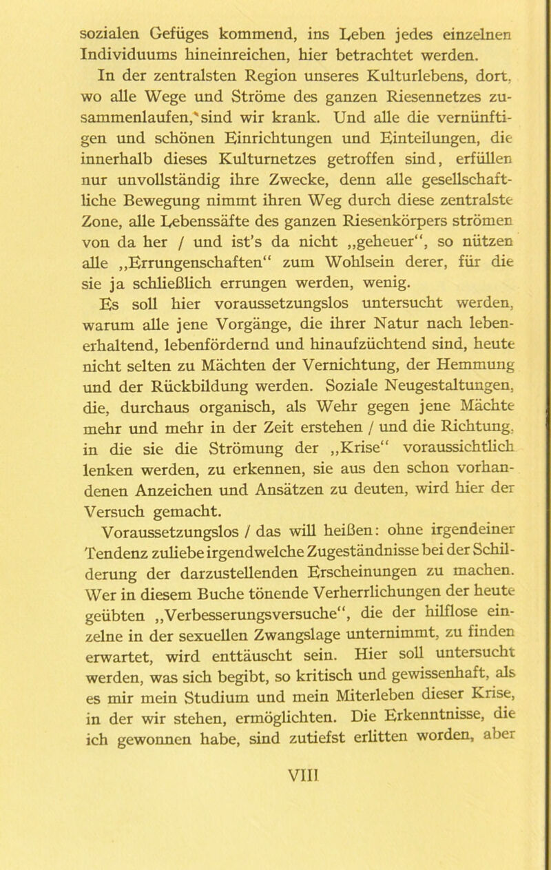 sozialen Gefüges kommend, ins Leben jedes einzelnen Individuums hineinreichen, hier betrachtet werden. In der zentralsten Region unseres Kulturlebens, dort, wo alle Wege und Ströme des ganzen Riesennetzes zu- sammenlaufen,^ sind wir krank. Und alle die vernünfti- gen und schönen Einrichtungen und Einteilungen, die innerhalb dieses Kulturnetzes getroffen sind, erfüllen nur unvollständig ihre Zwecke, denn alle gesellschaft- liche Bewegung nimmt ihren Weg durch diese zentralste Zone, alle Lebenssäfte des ganzen Riesenkörpers strömen von da her / und ist’s da nicht „geheuer“, so nützen alle „Errungenschaften“ zum Wohlsein derer, für die sie ja schließlich errungen werden, wenig. Es soll hier voraussetzungslos untersucht werden, warum alle jene Vorgänge, die ihrer Natur nach leben- erhaltend, lebenfördernd und hinaufzüchtend sind, heute nicht selten zu Mächten der Vernichtung, der Hemmung und der Rückbildung werden. Soziale Neugestaltungen, die, durchaus organisch, als Wehr gegen jene Mächte mehr und mehr in der Zeit erstehen / und die Richtung, in die sie die Strömung der „Krise“ voraussichtlich lenken werden, zu erkennen, sie aus den schon vorhan- denen Anzeichen und Ansätzen zu deuten, wird hier der Versuch gemacht. Voraussetzungslos / das will heißen: ohne irgendeiner Tendenz zuliebe irgendwelche Zugeständnisse bei der Schil- derung der darzustellenden Erscheinungen zu machen. Wer in diesem Buche tönende Verherrlichungen der heute geübten „Verbesserungsversuche“, die der hilflose ein- zelne in der sexuellen Zwangslage unternimmt, zu finden erwartet, wird enttäuscht sein. Hier soll untersucht werden, was sich begibt, so kritisch und gewissenhaft, als es mir mein Studium und mein Miterleben dieser Krise, in der wir stehen, ermöglichten. Die Erkenntnisse, die ich gewonnen habe, sind zutiefst erlitten worden, abei