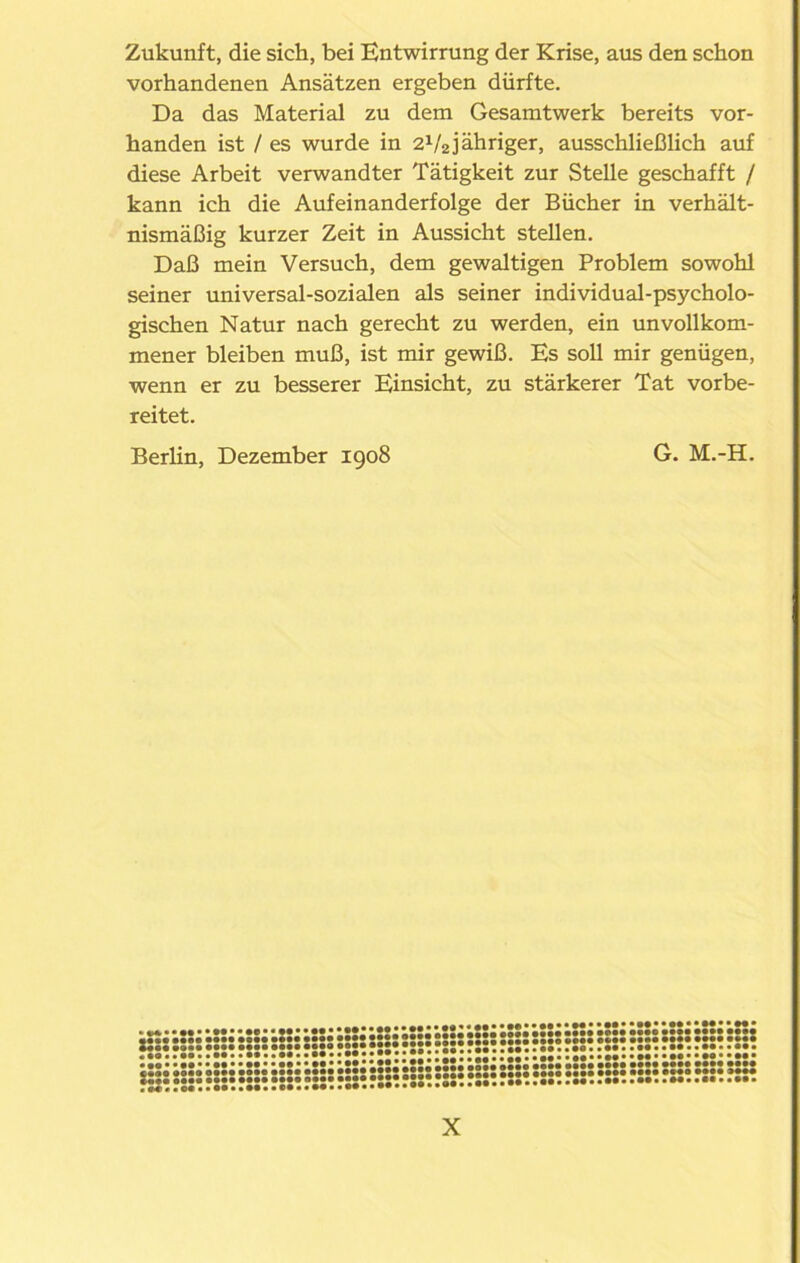 Zukunft, die sich, bei Entwirrung der Krise, aus den schon vorhandenen Ansätzen ergeben dürfte. Da das Material zu dem Gesamtwerk bereits vor- handen ist / es wurde in 2V2jähriger, ausschließlich auf diese Arbeit verwandter Tätigkeit zur Stelle geschafft / kann ich die Aufeinanderfolge der Bücher in verhält- nismäßig kurzer Zeit in Aussicht stellen. Daß mein Versuch, dem gewaltigen Problem sowohl seiner universal-sozialen als seiner individual-psycholo- gischen Natur nach gerecht zu werden, ein unvollkom- mener bleiben muß, ist mir gewiß. Es soll mir genügen, wenn er zu besserer Einsicht, zu stärkerer Tat vorbe- reitet. Berlin, Dezember 1908 G. M.-H. ••••••••••• • •••••••••• »•••••••••••••M» • •••e •••• •••• •••• • MM •••• • ••• •••• • • •••• •••• • aeat •••• •••• •••• •••• •••• •••• • mm •••• •••• •••• •••• »••• •••• ° «■••*• •• »*•• • • •• • • •• • • •• • • •• • •