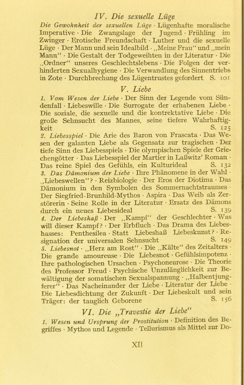 IV. Die sexuelle Lüge Die Gewohnheit der sexuellen Lüge • Lügenhafte moralische Imperative • Die Zwangslage der Jugend • Frühling im Zwinger • Erotische Freundschaft • Luther und die sexuelle Lüge • Der Mann und sein Idealbüd • „Meine Frau“ und „mein Mann“ • Die Gestalt der Todgeweihten in der Literatur • Die „Ordner“ unseres Geschlechtslebens • Die Folgen der ver- hinderten Sexualhygiene • Die Verwandlung des Sinnentriebs in Zote • Durchbrechung des Lügentrustes gefordert S. ioi V. Liebe 1. Vom Wesen der Liebe • Der Sinn der Legende vom Sün- denfall • Liebeswille • Die Surrogate der erhabenen Liebe • Die soziale, die sexuelle und die kontrektative Liebe • Die große Sehnsucht des Mannes, seine tiefere Wahrhaftig- keit S. 125 2. Liebesspiel ■ Die Arie des Baron von Frascata • Das We- sen der galanten Liebe als Gegensatz zur tragischen • Der tiefe Sinn des Liebesspiels • Die olympischen Spiele der Grie- chengötter • Das Liebesspiel der Martier in Laßwitz’ Roman • Das reine Spiel des Gefühls, ein Kulturideal S. 132 3. Das Dämonium der Liebe ■ Ihre Phänomene in der Wahl • „Liebeswellen“ ? • Reizbiologie • Der Eros der Diotima • Das Dämonium in den Symbolen des Sommemachtstraumes • Der Siegfried-Brunhild-Mythos • Aspira • Das Weib als Zer- störerin • Seine Rolle in der Literatur • Ersatz des Dämons durch ein neues Liebesideal S. 139 4. Der Liebeshaß • Der „Kampf“ der Geschlechter • Was will dieser Kampf? • Der Erbfluch • Das Drama des Liebes- hasses: Penthesilea • Statt Liebeshaß Liebeskunst? ■ Re- signation der universalen Sehnsucht S. 149 5. Liebesnot ■ „Herz am Rost“ • Die „Kälte“ des Zeitalters • Die grande amoureuse • Die Liebesnot • Gefühlsimpotenz • Ihre pathologischen Ursachen • Psychoneurose • Die Theorie des Professor Freud • Psychische Unzulänglichkeit zur Be- wältigung der somatischen Sexualspannung • ,,Halbentjung- ferer“ • Das Nacheinander der Liebe • Literatur der Liebe • Die Liebesdichtung der Zukunft • Der Liebeskult und sein Träger: der tauglich Geborene S. 15^ VI. Die „Travestie der Liebe“ 1. Wesen und Ursprung der Prostitution • Definition des Be- griffes • Mythos und Legende • Tellurismus als Mittel zur Do-