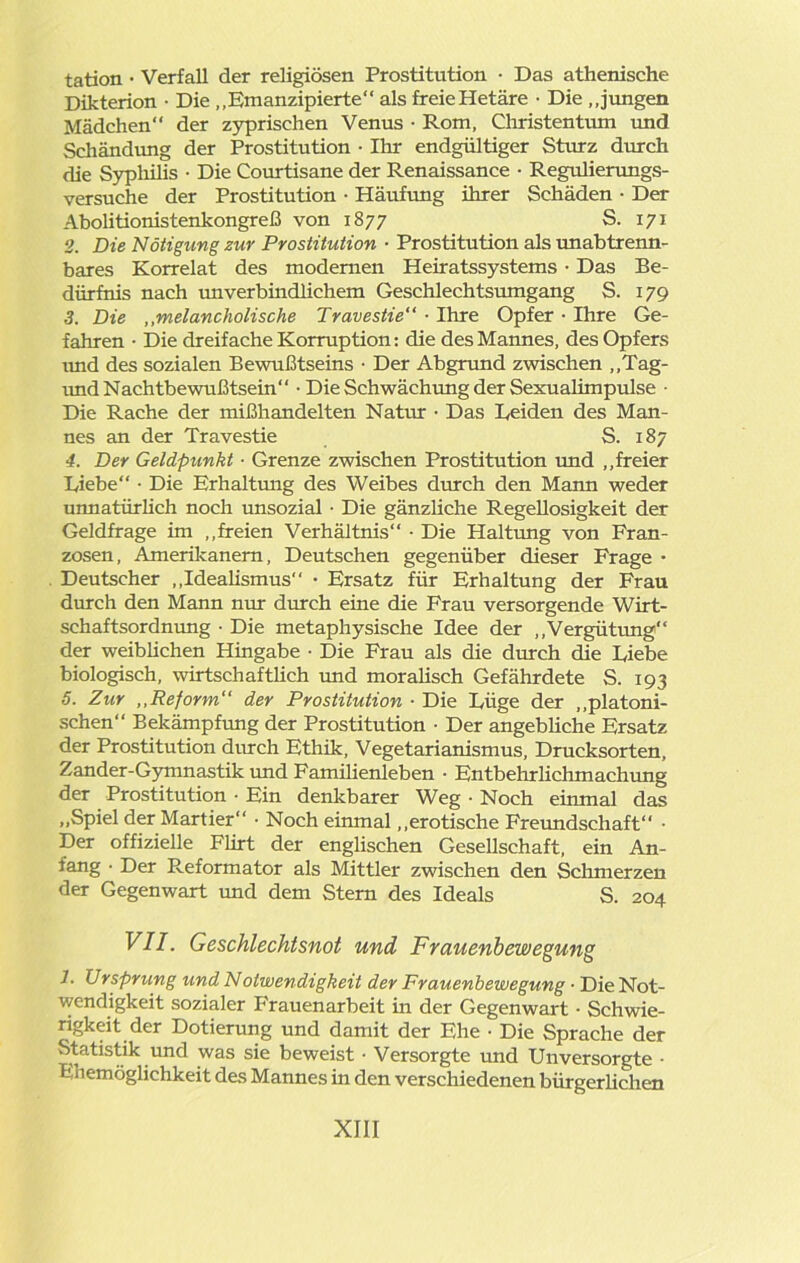 tation • Verfall der religiösen Prostitution • Das athenische Dikterion • Die „Emanzipierte“ als freieHetäre • Die „jungen Mädchen“ der zyprischen Venus • Rom, Christentum und Schändung der Prostitution • Ihr endgültiger Sturz durch die Syphilis ■ Die Courtisane der Renaissance • Regulierungs- versuche der Prostitution • Häufung ihrer Schäden ■ Der Abolitionistenkongreß von 1877 S. 171 2. Die Nötigung zur Prostitution • Prostitution als imabtrenn- bares Korrelat des modernen Heiratssystems • Das Be- dürfnis nach unverbindlichem Geschlechtsumgang S. 179 3. Die „melancholische Travestie“ ■ Ihre Opfer • Ihre Ge- fahren • Die dreifache Korruption: die des Mannes, des Opfers und des sozialen Bewußtseins • Der Abgrund zwischen „Tag- und Nachtbewußtsein • Die Schwächung der Sexualimpulse • Die Rache der mißhandelten Natur • Das Beiden des Man- nes an der Travestie S. 187 4. Der Geldpunkt ■ Grenze zwischen Prostitution und „freier Diebe“ • Die Erhaltung des Weibes durch den Mann weder unnatürlich noch unsozial • Die gänzliche Regellosigkeit der Geldfrage im „freien Verhältnis“ • Die Haltung von Fran- zosen, Amerikanern, Deutschen gegenüber dieser Frage • Deutscher „Idealismus“ • Ersatz für Erhaltung der Frau durch den Mann nur durch eine die Frau versorgende Wirt- schaftsordnung • Die metaphysische Idee der „Vergütung“ der weiblichen Hingabe • Die Frau als die durch die Liebe biologisch, wirtschaftlich und moralisch Gefährdete S. 193 5. Zur ,,Reform“ der Prostitution ■ Die Lüge der „platoni- schen“ Bekämpfung der Prostitution • Der angebliche Ersatz der Prostitution durch Ethik, Vegetarianismus, Drucksorten, Zander-Gymnastik und Familienleben • Entbehr lieh mach ung der Prostitution • Ein denkbarer Weg • Noch einmal das „Spiel der Martier“ • Noch einmal „erotische Freundschaft“ • Der offizielle Flirt der englischen Gesellschaft, ein An- fang • Der Reformator als Mittler zwischen den Schmerzen der Gegenwart und dem Stern des Ideals S. 204 VII. Geschlechtsnot und Frauenbewegung h Ursprung und Notwendigkeit der Frauenbewegung • Die Not- wendigkeit sozialer Frauenarbeit in der Gegenwart ■ Schwie- rigkeit der Dotierung und damit der Ehe • Die Sprache der Statistik und was sie beweist • Versorgte und Unversorgte • Ehemöglichkeit des Mannes in den verschiedenen bürgerlichen