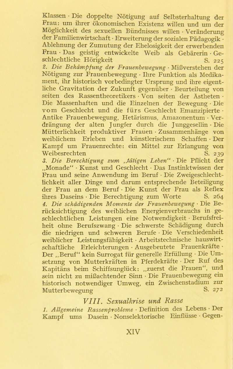 Klassen • Die doppelte Nötigung auf Selbsterhaltung der Frau: um ihrer ökonomischen Existenz willen und um der Möglichkeit des sexuellen Bündnisses willen • Veränderung der Familienwirtschaft ■ Erweiterung der sozialen Pädagogik • Ablehnung der Zumutung der Ehelosigkeit der erwerbenden Frau • Das geistig entwickelte Weib als Gebärerin • Ge- schlechtliche Hörigkeit S. 225 2. Die Bekämpfung der Frauenbewegung ■ Mißverstehen der Nötigung zur Frauenbewegung • Ihre Funktion als Medika- ment, ihr historisch vorbedingter Ursprung und ihre eigent- liche Gravitation der Zukunft gegenüber • Beurteilung von seiten des Rassentheoretikers • Von seiten der Ästheten • Die Massenhaften und die Einzelnen der Bewegung • Die vom Geschlecht und die fürs Geschlecht Emanzipierte • Antike Frauenbewegung, Hetärismus, Amazonentum • Ver- drängung der alten J ungfer durch die J unggesellin • Die Mütterlichkeit produktiver Frauen • Zusammenhänge von weiblichem Erleben und künstlerischem Schaffen • Der Kampf um Frauenrechte: ein Mittel zur Erlangung von Weibesrechten S. 239 3. Die Berechtigung zum ,,tätigen Leben“ • Die Pflicht der „Monade“ • Kunst und Geschlecht • Das Instinktwissen der Frau und seine Anwendung im Beruf • Die Zweigeschlecht- lichkeit aller Dinge und darum entsprechende Beteüigung der Frau an dem Beruf • Die Kirnst der Frau als Reflex ihres Daseins • Die Berechtigung zum Worte S. 264 4. Die schädigenden Momente der Frauenbewegung ■ Die Be- rücksichtigung des weiblichen Energienverbrauchs in ge- schlechtlichen Leistungen eine Notwendigkeit • Berufsfrei- heit ohne Berufszwang • Die schwerste Schädigung durch die niedrigen und schweren Berufe • Die Verschiedenheit weiblicher Leistungsfähigkeit • Arbeitstechnische hauswirt- schaftliche Erleichterungen • Ausgebeutete Frauenkräfte • Der „Beruf“ kein Surrogat für generelle Erfüllung • Die Um- setzung von Mutterkräften in Pferdekräfte • Der Ruf des Kapitäns beim Schiffsunglück: „zuerst die Frauen“, und sein nicht zu mißachtender Sinn • Die Frauenbewegung ein historisch notwendiger Umweg, ein Zwischenstadium zur Mutterbewegung S. 272 VIII. Sexualkrise und Rasse 1. Allgemeine Rassenprobleme ■ Definition des Lebens • Der Kampf ums Dasein • Nonselektorische Einflüsse • Gegen-