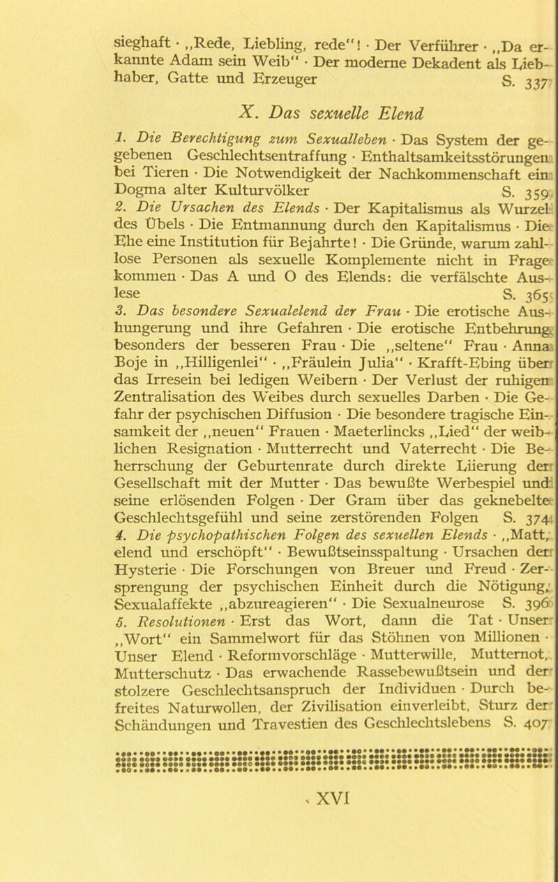 sieghaft • „Rede, Liebling, rede! • Der Verführer • ,,Da er- kannte Adam sein Weib • Der moderne Dekadent als Lieb- haber, Gatte und Erzeuger S. 337- X. Das sexuelle Elend 1. Die Berechtigung zum Sexualleben ■ Das System der ge- gebenen Geschlechtsentraffung • Enthaltsamkeitsstörungen bei Tieren • Die Notwendigkeit der Nachkommenschaft ein Dogma alter Kulturvölker S. 359, 2. Die Ursachen des Elends ■ Der Kapitalismus als Wurzel des Übels • Die Entmannung durch den Kapitalismus • Die Ehe eine Institution für Bejahrte! • Die Gründe, warum zahl- lose Personen als sexuelle Komplemente nicht in Frage kommen • Das A und O des Elends: die verfälschte Aus- lese S. 365 3. Das besondere Sexualelend der Frau ■ Die erotische Aus- hungerung und ihre Gefahren • Die erotische Entbehrung, besonders der besseren Frau • Die „seltene Frau • Anna-, Boje in „Hilligenlei • „Fräulein Julia • Krafft-Ebing über das Irresein bei ledigen Weibern • Der Verlust der ruhigen Zentralisation des Weibes durch sexuelles Darben • Die Ge- fahr der psychischen Diffusion • Die besondere tragische Ein- samkeit der „neuen“ Frauen • Maeterlincks „Lied der weib- lichen Resignation • Mutterrecht und Vaterrecht • Die Be-1 herrschung der Geburtemate durch direkte Lnerung der Gesellschaft mit der Mutter • Das bewußte Werbespiel und: seine erlösenden Folgen • Der Gram über das geknebelte Geschlechtsgefühl und seine zerstörenden Folgen S. 374: 4. Die psychopathischen Folgen des sexuellen Elends • „Matt, elend und erschöpft • Bewußtseinsspaltung • Ursachen der: Hysterie • Die Forschungen von Breuer und Freud • Zer- sprengung der psychischen Einheit durch die Nötigung; Sexualaffekte „abzureagieren • Die Sexualneurose S. 396 5. Resolutionen • Erst das Wort, dann die Tat • Unser „Wort ein Sammelwort für das Stöhnen von Millionen- Unser Elend • Reformvorschläge • Mutterwille, Mutternot, Mutterschutz • Das erwachende Rassebewußtsein und der stolzere Geschlechtsanspruch der Individuen • Durch be- freites Naturwollen, der Zivilisation einverleibt, Sturz der Schändungen und Travestien des Geschlechtslebens S. 407 •••••••••••«• 003* #!»*• ©•«• •••• A«»e *©•• oo»» • *o • •»••••«*• 9 •••• o© • ‘JJ* IS03 Mit Mt« Mit fM« •••• • ••• •••• • ••• •••• •••• •oec •••• •••• •••• •••• •••• 0 •••• •••• •••• , •• , a (• • a M • • •• • • 09 • • •• • • •• • • •• • • •• • • • • •• • • •* • • •• • • •• • •M*•••**••**M•