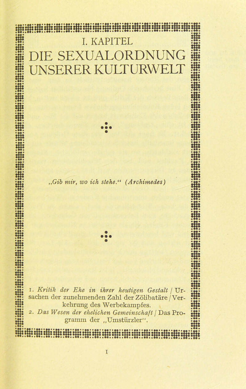 :::: Hi: I. KAPITEL DIE SEXUALORDNUNG i UNSERER KULTURWELT | HH • ••• :n. • •• k: • M* ii • M« ■ ii • Mi • Mi „Gib mir, wo ich stehe.“ (Archimedes) • •• Ü !te ii !a! • •••• ii ii ii Sa jÜ; i. Kritik der Ehe in ihrer heutigen Gestalt / Ur- !|jt :H: Sachen der zunehmenden Zahl der ZöUbatäre / Ver- *SS? © Ui M* kehrung des Werhekampfes. •:a jjjs 2- Das Wesen der ehelichen Gemeinschaft / Das Pro- jjjj ij:; gramm der „Umstürzler“. •••• MM :::* iiiiiiiiiiiiiiiiiiiiiiiiiiiiiiiiiiiiiiiiiii