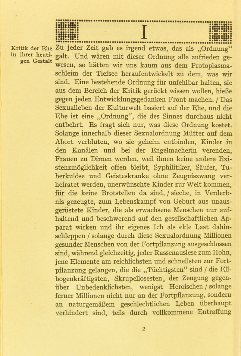 Kritik der Ehe Zu jeder Zeit gab es irgend etwas, das als „Ordnung“ in ihrerjieuti- galt. Und wären mit dieser Ordnung alle zufrieden ge- gen es wesen, so hätten wir uns kaum aus dem Protoplasma- schleim der Tiefsee heraufentwickelt zu dem, was wir sind. Eine bestehende Ordnung für unfehlbar halten, sie aus dem Bereich der Kritik gerückt wissen wollen, hieße gegen jeden Entwicklungsgedanken Front machen. / Das Sexualleben der Kulturwelt basiert auf der Ehe, und die Ehe ist eine „Ordnung“, die des Sinnes durchaus nicht entbehrt. Es fragt sich nur, was diese Ordnung kostet. Solange innerhalb dieser Sexualordnung Mütter auf dem Abort verbluten, wo sie geheim entbinden, Kinder in den Kanälen und bei der Engelmacherin verenden, Frauen zu Dirnen werden, weü ihnen keine andere Exi- stenzmöglichkeit offen bleibt, Syphilitiker, Säufer, Tu- berkulöse und Geisteskranke ohne Zeugniszwang ver- heiratet werden, unerwünschte Kinder zur Welt kommen, für die keine Brotstellen da sind, / sieche, in Verderb- nis gezeugte, zum Lebenskampf von Geburt aus unaus- gerüstete Kinder, die als erwachsene Menschen nur auf- haltend und beschwerend auf den gesellschaftlichen Ap- parat wirken und ihr eigenes Ich als ekle East dahin- schleppen / solange durch diese Sexualordnung Millionen gesunder Menschen von der Fortpflanzung ausgeschlossen sind, während gleichzeitig, jeder Rassenauslese zum Hohn, jene Elemente am reichlichsten und schnellsten zur Fort- pflanzung gelangen, die die „Tüchtigsten“ sind / die Ell- bogenkräftigsten, Skrupellosesten, der Zeugung gegen- über Unbedenklichsten, wenigst Heroischen / solange ferner Milhonen nicht nur an der Fortpflanzung, sondern an naturgemäßem geschlechtlichen Leben überhaupt verhindert sind, teils durch vollkommene Entraffung