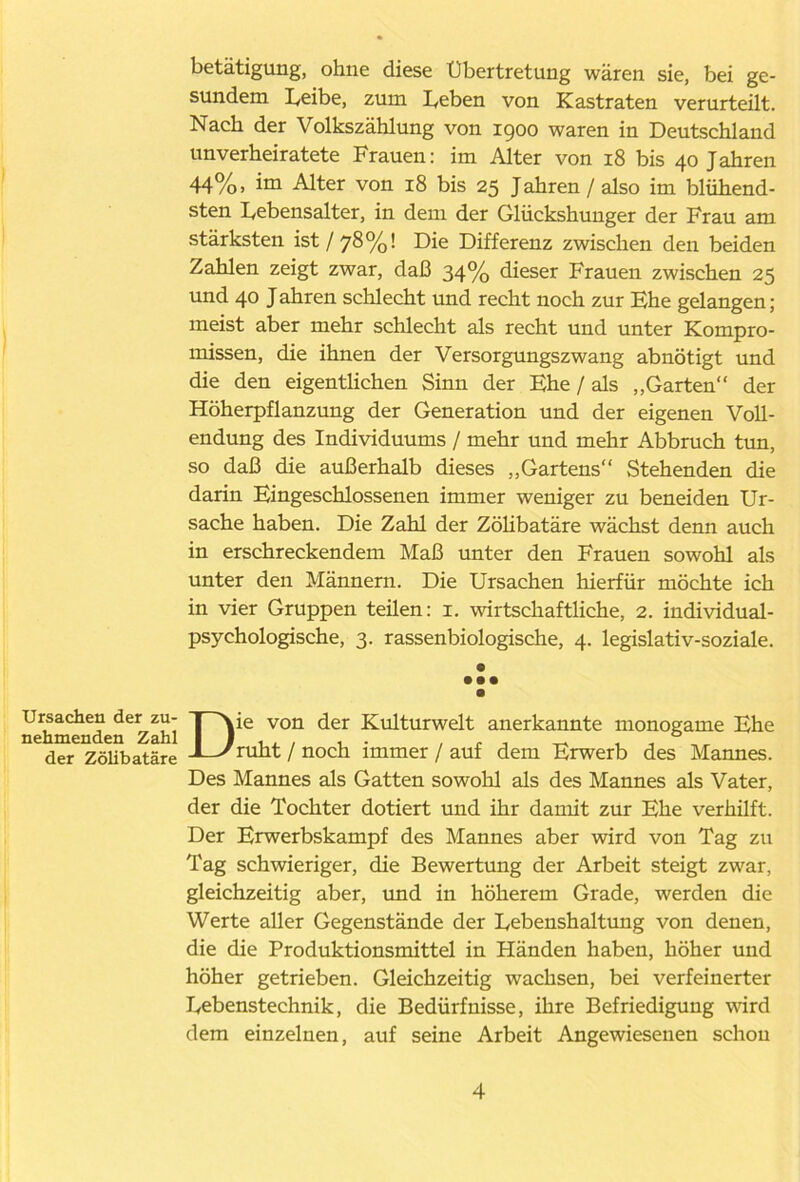 betätigung, ohne diese Übertretung wären sie, bei ge- sundem Leibe, zum Leben von Kastraten verurteilt. Nach der Volkszählung von 1900 waren in Deutschland unverheiratete Frauen: im Alter von 18 bis 40 Jahren 44%, im Alter von 18 bis 25 Jahren/also im blühend- sten Lebensalter, in dem der Glückshuuger der Frau am stärksten ist/78%! Die Differenz zwischen den beiden Zahlen zeigt zwar, daß 34% dieser Frauen zwischen 25 und 40 J ahren schlecht und recht noch zur Ehe gelangen; meist aber mehr schlecht als recht und unter Kompro- missen, die ihnen der Versorgungszwang abnötigt und die den eigentlichen Sinn der Ehe / als „Garten“ der Höherpflanzung der Generation und der eigenen Voll- endung des Individuums / mehr und mehr Abbruch tun, so daß die außerhalb dieses „Gartens Stehenden die darin Eingeschlossenen immer weniger zu beneiden Ur- sache haben. Die Zahl der Zölibatäre wächst denn auch in erschreckendem Maß unter den Frauen sowohl als unter den Männern. Die Ursachen hierfür möchte ich in vier Gruppen teilen: 1. wirtschaftliche, 2. individual- psychologische, 3. rassenbiologische, 4. legislativ-soziale. e • •• Ursachen der zu- nehmenden Zahl der Zölibatäre Die von der Kulturwelt anerkannte monogame Ehe ruht / noch immer / auf dem Erwerb des Mannes. Des Mannes als Gatten sowohl als des Mannes als Vater, der die Tochter dotiert und ihr damit zur Ehe verhütt. Der Erwerbskampf des Mannes aber wird von Tag zu Tag schwieriger, die Bewertung der Arbeit steigt zwar, gleichzeitig aber, und in höherem Grade, werden die Werte aller Gegenstände der Lebenshaltung von denen, die die Produktionsmittel in Händen haben, höher und höher getrieben. Gleichzeitig wachsen, bei verfeinerter Lebenstechnik, die Bedürfnisse, ihre Befriedigung wird dem einzelnen, auf seine Arbeit Angewiesenen schon
