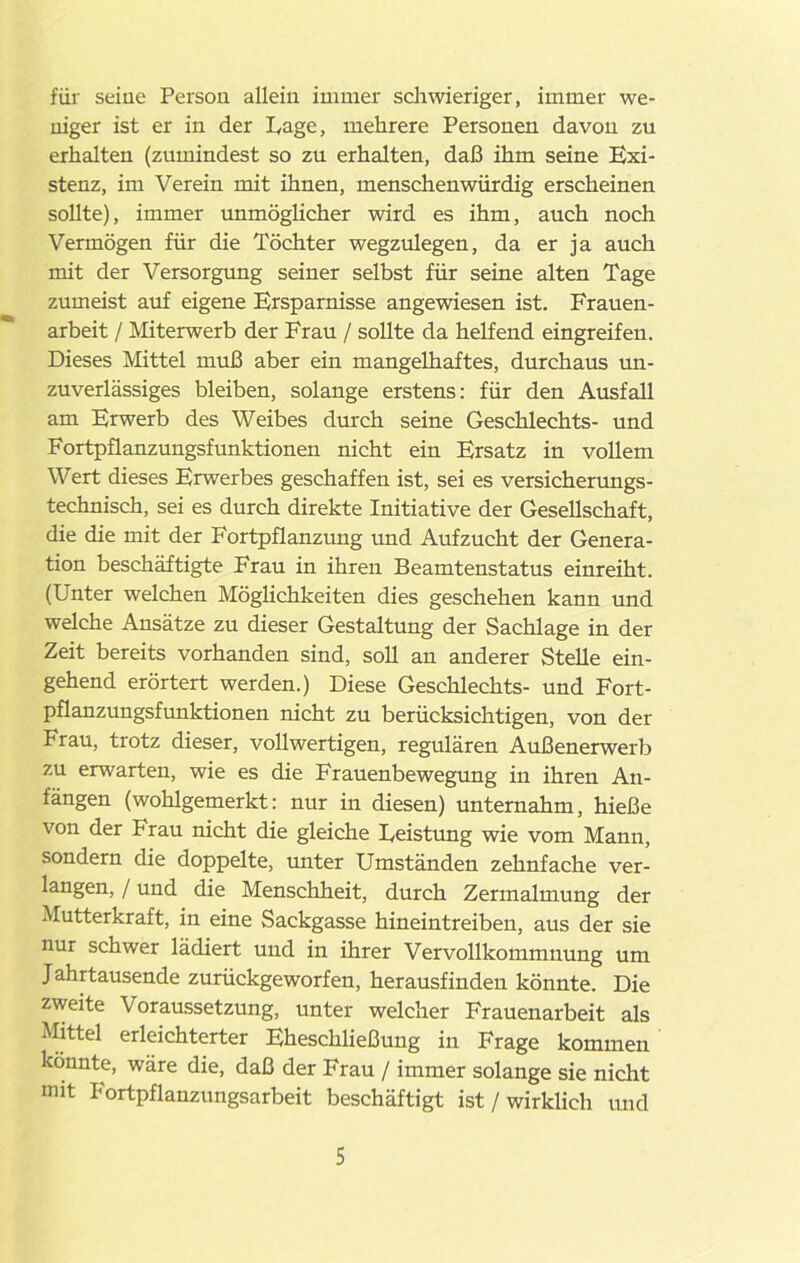 für seine Persou allein immer schwieriger, immer we- niger ist er in der Page, mehrere Personen davon zu erhalten (zumindest so zu erhalten, daß ihm seine Exi- stenz, im Verein mit ihnen, menschenwürdig erscheinen sollte), immer unmöglicher wird es ihm, auch noch Vermögen für die Töchter wegzulegen, da er ja auch mit der Versorgung seiner selbst für seine alten Tage zumeist auf eigene Ersparnisse angewiesen ist. Frauen- arbeit / Miterwerb der Frau / sollte da helfend eingreifen. Dieses Mittel muß aber ein mangelhaftes, durchaus un- zuverlässiges bleiben, solange erstens: für den Ausfall am Erwerb des Weibes durch seine Geschlechts- und Fortpflanzungsfunktionen nicht ein Ersatz in vollem Wert dieses Erwerbes geschaffen ist, sei es versicherungs- technisch, sei es durch direkte Initiative der Gesellschaft, die die mit der Fortpflanzung und Aufzucht der Genera- tion beschäftigte Frau in ihren Beamtenstatus einreiht. (Unter welchen Möglichkeiten dies geschehen kann und welche Ansätze zu dieser Gestaltung der Sachlage in der Zeit bereits vorhanden sind, soll an anderer Stelle ein- gehend erörtert werden.) Diese Geschlechts- und Fort- pflanzungsfunktionen nicht zu berücksichtigen, von der Frau, trotz dieser, vollwertigen, regulären Außenerwerb zu erwarten, wie es die Frauenbewegung in ihren An- fängen (wohlgemerkt: nur in diesen) unternahm, hieße von der Frau nicht die gleiche Leistung wie vom Mann, sondern die doppelte, unter Umständen zehnfache ver- langen, / und die Menschheit, durch Zermalmung der Mutterkraft, in eine Sackgasse hineintreiben, aus der sie nur schwer lädiert und in ihrer Vervollkommnung um Jahrtausende zurückgeworfen, herausfinden könnte. Die zweite Voraussetzung, unter welcher Frauenarbeit als Mittel erleichterter Eheschließung in Frage kommen könnte, wäre die, daß der Frau / immer solange sie nicht mit Fortpflanzungsarbeit beschäftigt ist / wirklich und