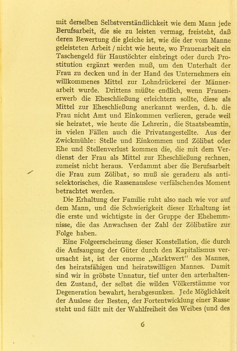 mit derselben Selbstverständlichkeit wie dem Mann jede Berufsarbeit, die sie zu leisten vermag, freisteht, daß deren Bewertung die gleiche ist, wie die der vom Manne geleisteten Arbeit / nicht wie heute, wo Frauenarbeit ein Taschengeld für Haustöchter einbringt oder durch Pro- stitution ergänzt werden muß, um den Unterhalt der Frau zu decken und in der Hand des Unternehmers ein willkommenes Mittel zur Uohndrückerei der Männer- arbeit wurde. Drittens müßte endlich, wenn Frauen- erwerb die Eheschließung erleichtern sollte, diese als Mittel zur Eheschließung anerkannt werden, d. h. die Frau nicht Amt und Einkommen verlieren, gerade weil sie heiratet, wie heute die Eehrerin, die Staatsbeamtin, in vielen Fällen auch die Privatangestellte. Aus der Zwickmühle: Stelle und Einkommen und Zölibat oder Ehe und Stellenverlust kommen die, die mit dem Ver- dienst der Frau als Mittel zur Eheschließung rechnen, zumeist nicht heraus. Verdammt aber die Berufsarbeit die Frau zum Zölibat, so muß sie geradezu als anti- selektorisches, die Rassenauslese verfälschendes Moment betrachtet werden. Die Erhaltung der Familie ruht also nach wie vor auf dem Mann, und die Schwierigkeit dieser Erhaltung ist die erste und wichtigste in der Gruppe der Ehehemm- nisse, die das Anwachsen der Zahl der Zölibatäre zur Folge haben. Eine Folgeerscheinung dieser Konstellation, die durch die Aufsaugung der Güter durch den Kapitalismus ver- ursacht ist, ist der enorme „Marktwert“ des Mannes, des heiratsfähigen und heiratswüligen Mannes. Damit sind wir in gröbste Unnatur, tief unter den arterhalten- den Zustand, der selbst die wilden Völkerstämme vor Degeneration bewahrt, herabgesunken. Jede Möglichkeit der Auslese der Besten, der Fortentwicklung einer Rasse steht und fällt mit der Wahlfreiheit des Weibes (und des
