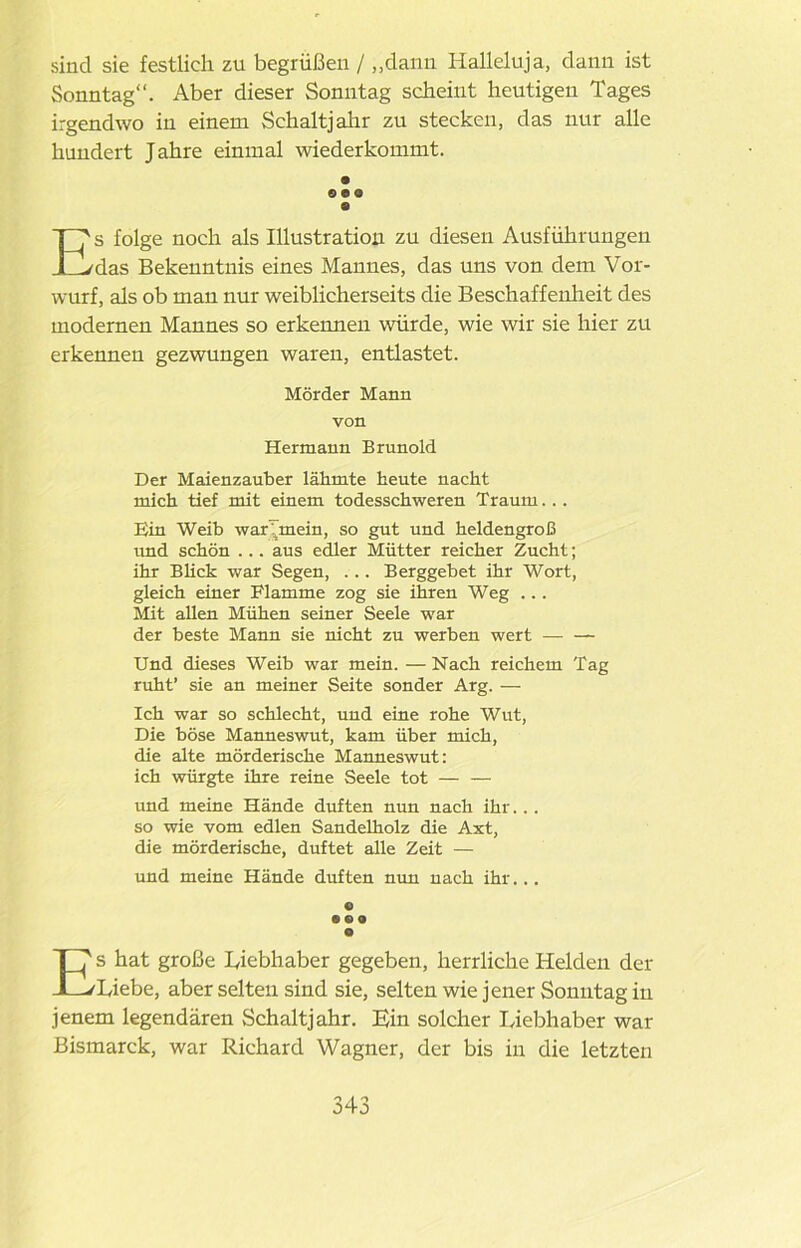 sind sie festlich zu begrüßen / „dann Halleluja, dann ist Sonntag“. Aber dieser Sonntag scheint heutigen Tages irgendwo in einem Schaltjahr zu stecken, das nur alle hundert Jahre einmal wiederkommt. 9 090 e Es folge noch als Illustration zu diesen Ausführungen das Bekenntnis eines Mannes, das uns von dem Vor- wurf, als ob man nur weiblicherseits die Beschaffenlieit des modernen Mannes so erkennen würde, wie wir sie hier zu erkennen gezwungen waren, entlastet. Mörder Mann von Hermann Brunold Der Maienzauber lähmte heute nacht mich tief mit einem todesschweren Traum. .. Ein Weib war bnem, so gut und heldengroß und schön ... aus edler Mütter reicher Zucht; ihr Blick war Segen, ... Berggebet ihr Wort, gleich einer Flamme zog sie ihren Weg ... Mit allen Mühen seiner Seele war der beste Mann sie nicht zu werben wert Und dieses Weib war mein. — Nach reichem Tag ruht’ sie an meiner Seite sonder Arg. — Ich war so schlecht, und eine rohe Wut, Die böse Manneswut, kam über mich, die alte mörderische Manneswut: ich würgte ihre reine Seele tot — — und meine Hände duften nun nach ihr... so wie vom edlen Sandelholz die Axt, die mörderische, duftet alle Zeit — und meine Hände duften nun nach ihr... « nt o Es hat große Liebhaber gegeben, herrliche Helden der Liebe, aber selten sind sie, selten wie jener Sonntag in jenem legendären Schaltjahr. Ein solcher Liebhaber war Bismarck, war Richard Wagner, der bis in die letzten