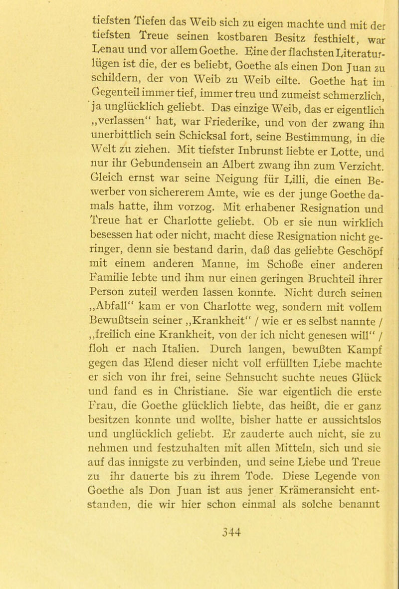 tiefsten Tiefen das Weib sich zu eigen machte und mit der tiefsten Treue seinen kostbaren Besitz festhielt, war Benau und vor allem Goethe. Eine der flachsten Biteratur- litgen ist die, der es beliebt, Goethe als einen Don Juan zu schildern, der von Weib zu Weib eilte. Goethe hat im Gegenteil immer tief, immer treu und zumeist schmerzlich, ja unglücklich geliebt. Das einzige Weib, das er eigentlich „verlassen hat, war Friederike, und von der zwang ihn unerbittlich sein Schicksal fort, seine Bestimmung, in die Welt zu ziehen. Mit tiefster Inbrunst liebte er Botte, und nur ihr Gebundensein an Albert zwang ihn zum Verzicht. Gleich ernst war seine Neigung für Büli, die einen Be- werber von sichererem Amte, wie es der junge Goethe da- mals hatte, ihm vorzog. Mit erhabener Resignation und Treue hat er Charlotte geliebt. Ob er sie nun wirklich besessen hat oder nicht, macht diese Resignation nicht ge- ringer, denn sie bestand darin, daß das geliebte Geschöpf mit einem anderen Manne, im Schoße einer anderen Familie lebte und ihm nur einen geringen Bruchteü ihrer Person zuteil werden lassen konnte. Nicht durch seinen „Abfall kam er von Charlotte weg, sondern mit vollem Bewußtsein seiner „Krankheit / wie er es selbst nannte / „freilich eine Krankheit, von der ich nicht genesen will / floh er nach Italien. Durch langen, bewußten Kampf gegen das Elend dieser nicht voll erfüllten Biebe machte er sich von ihr frei, seine Sehnsucht suchte neues Glück und fand es in Christiane. Sie war eigentlich die erste Frau, die Goethe glücklich liebte, das heißt, die er ganz besitzen konnte und wollte, bisher hatte er aussichtslos und unglücklich geliebt. Br zauderte auch nicht, sie zu nehmen und festzuhalten mit allen Mitteln, sich und sie auf das innigste zu verbinden, und seine Biebe und Treue zu ihr dauerte bis zu ihrem Tode. Diese Begende von Goethe als Don Juan ist aus jener Krämeransicht ent- standen, die wir hier schon einmal als solche benannt