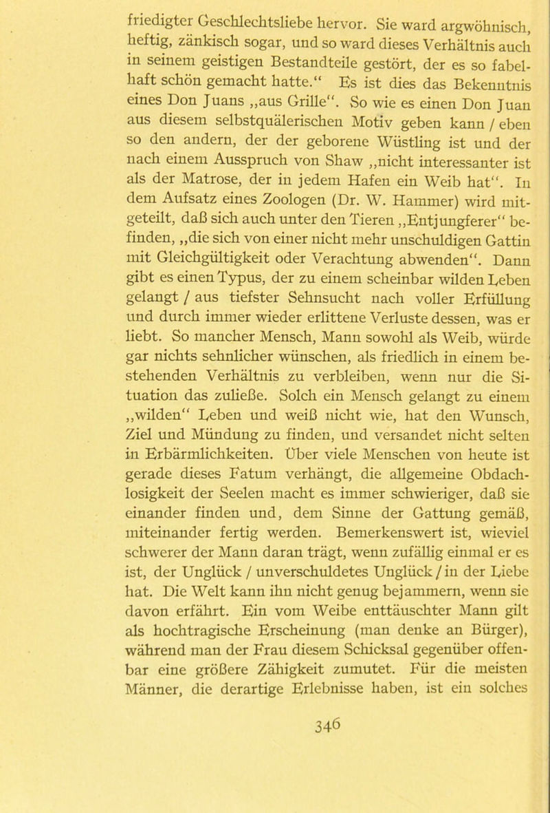 fiiedigtei Geschlechtsliebe hervor. Sie ward argwöhnisch, heftig, zänkisch sogar, und so ward dieses Verhältnis auch in seinem geistigen Bestandteile gestört, der es so fabel- haft schön gemacht hatte.“ Es ist dies das Bekenntnis eines Don Juans „aus Grille“. So wie es einen Don Juan aus diesem selbstquälerischen Motiv geben kann / eben so den andern, der der geborene Wüstling ist und der nach einem Ausspruch von Shaw „nicht interessanter ist als der Matrose, der in jedem Hafen ein Weib hat“. In dem Aufsatz eines Zoologen (Dr. W. Hammer) wird mit- geteilt, daß sich auch unter den Tieren „Entjungferer“ be- finden, „die sich von einer nicht mehr unschuldigen Gattin mit Gleichgültigkeit oder Verachtung abwenden“. Dann gibt es einen Typus, der zu einem scheinbar wilden Leben gelangt / aus tiefster Sehnsucht nach voller Erfüllung und durch immer wieder erlittene Verluste dessen, was er liebt. So mancher Mensch, Mann sowohl als Weib, würde gar nichts sehnlicher wünschen, als friedlich in einem be- stehenden Verhältnis zu verbleiben, wenn nur die Si- tuation das zuließe. Solch ein Mensch gelangt zu einem „wilden“ Leben und weiß nicht wie, hat den Wunsch, Ziel und Mündung zu finden, und versandet nicht selten in Erbärmlichkeiten. Uber viele Menschen von heute ist gerade dieses Fatum verhängt, die allgemeine Obdach- losigkeit der Seelen macht es immer schwieriger, daß sie einander finden und, dem Sinne der Gattung gemäß, miteinander fertig werden. Bemerkenswert ist, wieviel schwerer der Mann daran trägt, wenn zufällig einmal er es ist, der Unglück / unverschuldetes Unglück/in der Liebe hat. Die Welt kann ihn nicht genug bejammern, wenn sie davon erfährt. Ein vom Weibe enttäuschter Mann gilt als hochtragische Erscheinung (man denke an Bürger), während man der Frau diesem Schicksal gegenüber offen- bar eine größere Zähigkeit zumutet. Für die meisten Männer, die derartige Erlebnisse haben, ist ein solches