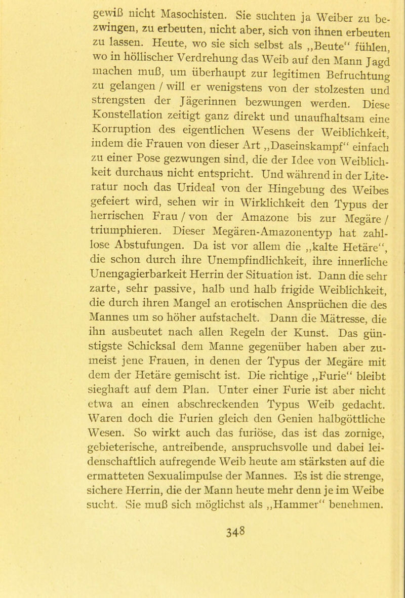 gewiß nicht Masochisten. Sie suchten ja Weiber zu be- zwingen, zu erbeuten, nicht aber, sich von ihnen erbeuten zu lassen. Heute, wo sie sich selbst als „Beute“ fühlen, wo in höllischer Verdrehung das Weib auf den Mann Jagd machen muß, um überhaupt zur legitimen Befruchtung zu gelangen / will er wenigstens von der stolzesten und strengsten der Jägerinnen bezwungen werden. Diese Konstellation zeitigt ganz direkt und unaufhaltsam eine Korruption des eigentlichen Wesens der Weiblichkeit, indem die Frauen von dieser Art „Daseinskampf“ einfach zu einer Pose gezwungen sind, die der Idee von Weiblich- keit durchaus nicht entspricht. Und während in der Uite- ratur noch das Urideal von der Hingebung des Weibes gefeiert wird, sehen wir in Wirklichkeit den Typus der herrischen Frau / von der Amazone bis zur Megäre / triumphieren. Dieser Megären-Amazonentyp hat zahl- lose Abstufungen. Da ist vor allem die „kalte Hetäre“, die schon durch ihre Unempfindlichkeit, ihre innerliche Unengagierbarkeit Herrin der Situation ist. Dann die sehr zarte, sehr passive, halb und halb frigide Weiblichkeit, die durch ihren Mangel an erotischen Ansprüchen die des Mannes um so höher aufstachelt. Dann die Mätresse, die ihn ausbeutet nach allen Regeln der Kunst. Das gün- stigste Schicksal dem Manne gegenüber haben aber zu- meist jene Frauen, in denen der Typus der Megäre mit dem der Hetäre gemischt ist. Die richtige „Furie“ bleibt sieghaft auf dem Plan. Unter einer Furie ist aber nicht etwa an einen abschreckenden Typus Weib gedacht. Waren doch die Furien gleich den Genien halbgöttliche Wesen. So wirkt auch das furiose, das ist das zornige, gebieterische, antreibende, anspruchsvolle und dabei lei- denschaftlich aufregende Weib heute am stärksten auf die ermatteten Sexualimpulse der Mannes. Es ist die strenge, sichere Herrin, die der Mann heute mehr denn je im Weibe sucht. Sie muß sich möglichst als „Hammer“ benehmen.