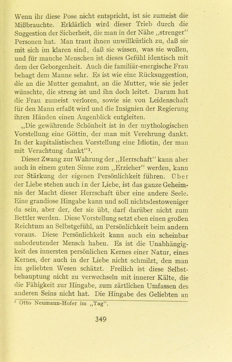 Wenn ihr diese Pose nicht entspricht, ist sie zumeist die Mißbrauchte. Erklärlich wird dieser Trieb durch die Suggestion der Sicherheit, die man in der Nähe „strenger“ Personen hat. Man traut ihnen unwillkürlich zu, daß sie mit sich im klaren sind, daß sie wissen, was sie wollen, und für manche Menschen ist dieses Gefühl identisch mit dem der Geborgenheit. Auch die familiär-energische Frau behagt dem Manne sehr. Es ist wie eine Rücksuggestion, die an die Mutter gemahnt, an die Mutter, wie sie jeder wünschte, die streng ist und ihn doch leitet. Darum hat die Frau zumeist verloren, sowie sie von Leidenschaft für den Mann erfaßt wird und die Insignien der Regierung ihren Händen einen Augenblick entgleiten. „Die gewährende Schönheit ist in der mythologischen Vorstellung eine Göttin, der man mit Verehrung dankt. In der kapitalistischen Vorstellung eine Idiotin, der man mit Verachtung dankt“1. Dieser Zwang zur Wahrung der „Plerrschaft“ kann aber auch in einem guten Sinne zum „Erzieher“ werden, kann zur Stärkung der eigenen Persönlichkeit führen. Uber der Diebe stehen auch in der Diebe, ist das ganze Geheim- nis der Macht dieser Herrschaft über eine andere Seele. Eine grandiose Hingabe kann und soll nichtsdestoweniger da sein, aber der, der sie übt, darf darüber nicht zum Bettler werden. Diese Vorstellung setzt eben einen großen Reichtum an Selbstgefühl, an Persönlichkeit beim andern voraus. Diese Persönlichkeit kann auch ein scheinbar unbedeutender Mensch haben. Es ist die Unabhängig- keit des innersten persönlichen Kernes einer Natur, eines Kernes, der auch in der Diebe nicht schmüzt, den man im geliebten Wesen schätzt. Freilich ist diese Selbst- behauptung nicht zu verwechseln mit innerer Kälte, die die Fähigkeit zur Hingabe, zum zärtlichen Umfassen des anderen Seins nicht hat. Die Hingabe des Geliebten an 1 Otto Neumann-Hofer im „Tag“.